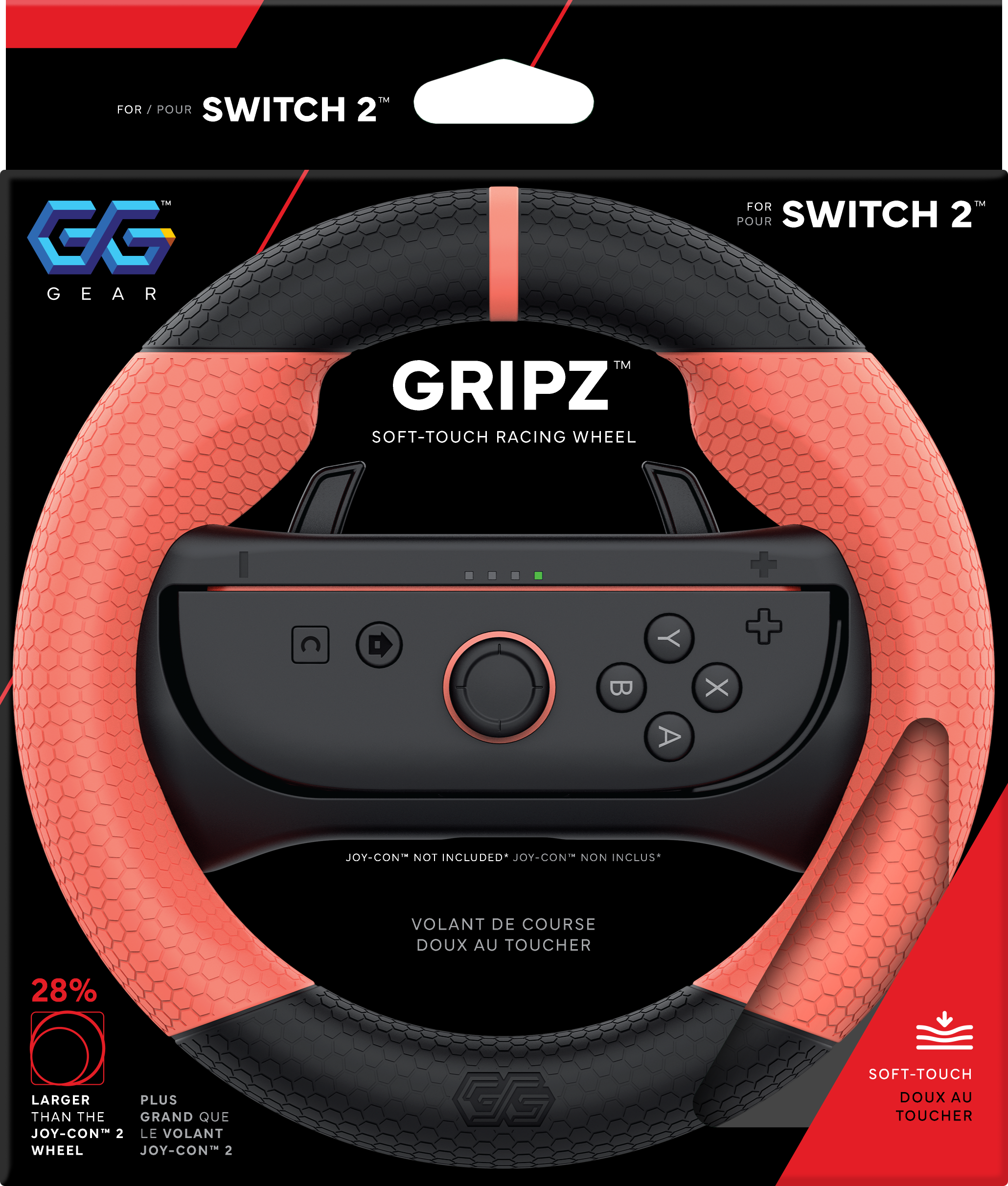 FOR / POUR SWITCH 2™  
GG GEAR  

GRIPZ™  
SOFT-TOUCH RACING WHEEL  

JOY-CON NOT INCLUDED* JOY-CON NON INCLUS*  

VOLANT DE COURSE DOUX AU TOUCHER  

28%  
LARGER THAN THE JOY-CON 2 WHEEL  
PLUS GRAND QUE LE VOLANT JOY-CON 2  

SOFT-TOUCH DOUX AU TOUCHER