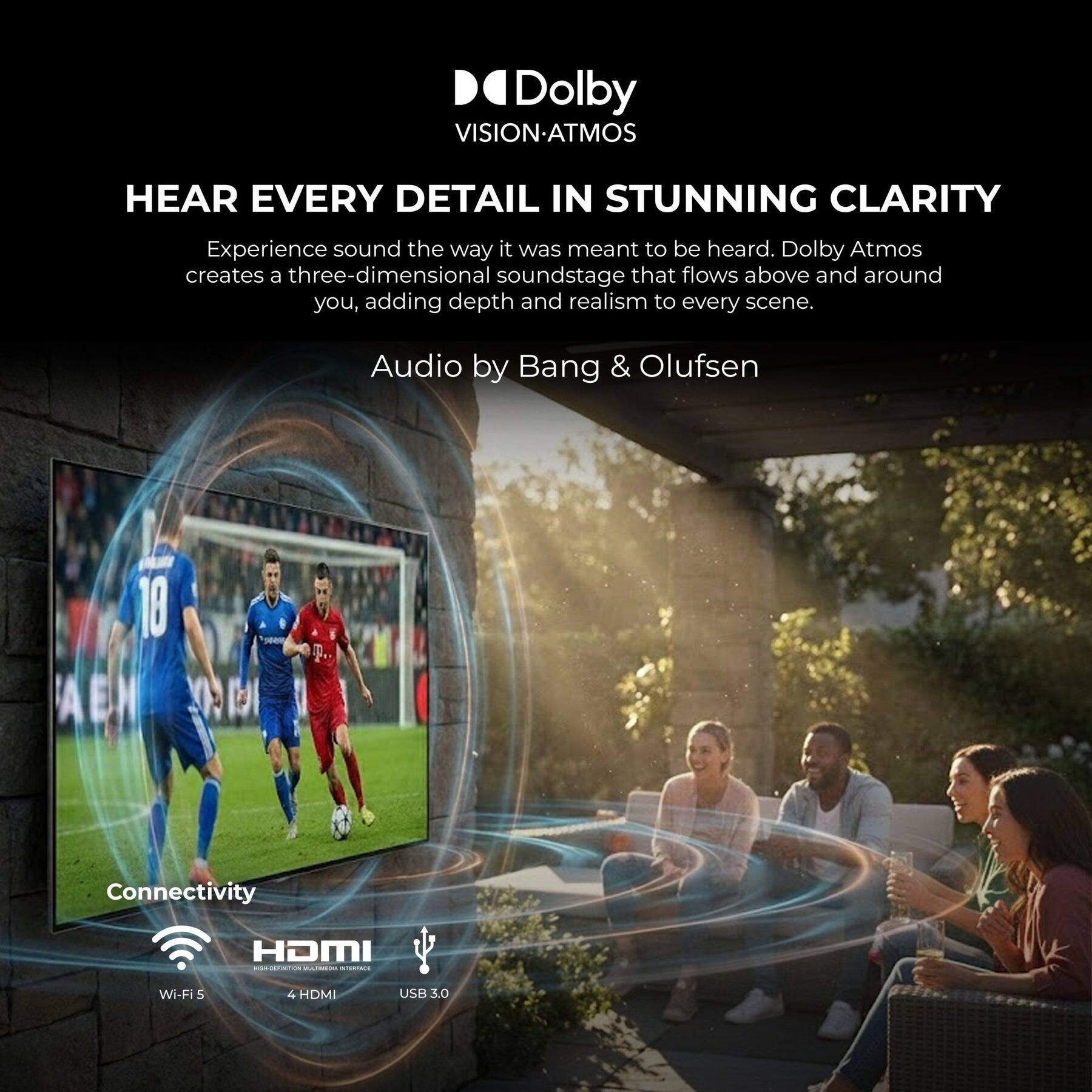 Dolby VISION-ATMOS  
HEAR EVERY DETAIL IN STUNNING CLARITY  
Experience sound the way it was meant to be heard. Dolby Atmos creates a three-dimensional soundstage that flows above and around you, adding depth and realism to every scene.  
Audio by Bang & Olufsen  

Connectivity  
HDMI - CE Wi-Fi  
4 HDMI  
USB 3.0