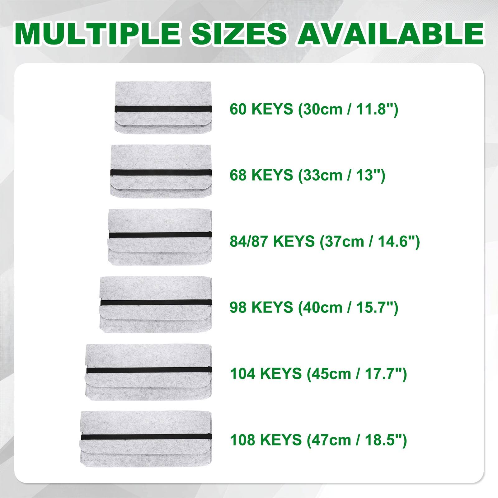 MULTIPLE SIZES AVAILABLE

- 60 KEYS (30cm / 11.8")
- 68 KEYS (33cm / 13")
- 84/87 KEYS (37cm / 14.6")
- 98 KEYS (40cm / 15.7")
- 104 KEYS (45cm / 17.7")
- 108 KEYS (47cm / 18.5")