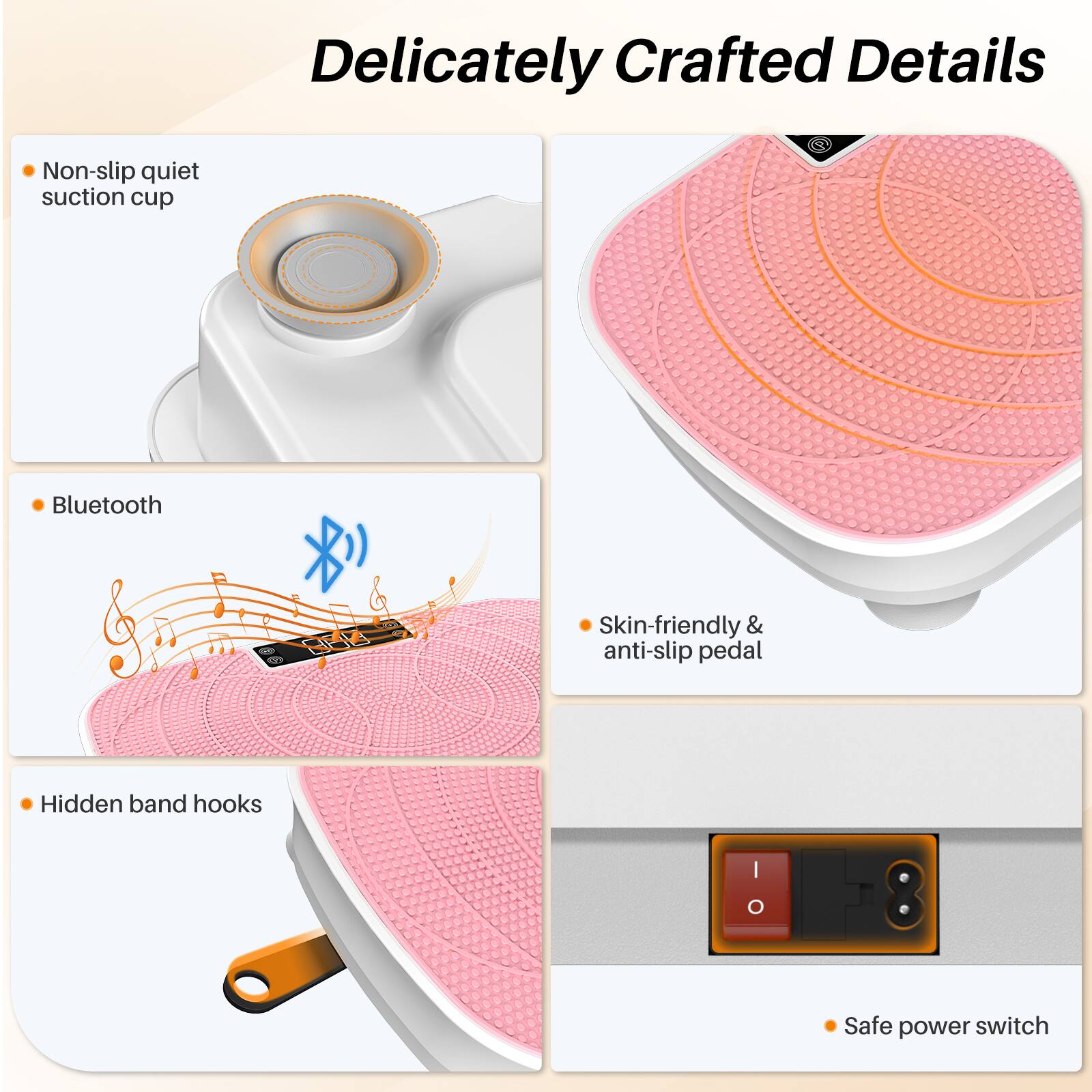 Delicately Crafted Details

- Non-slip quiet suction cup
- Bluetooth
- Skin-friendly & anti-slip pedal
- Hidden band hooks
- Safe power switch
