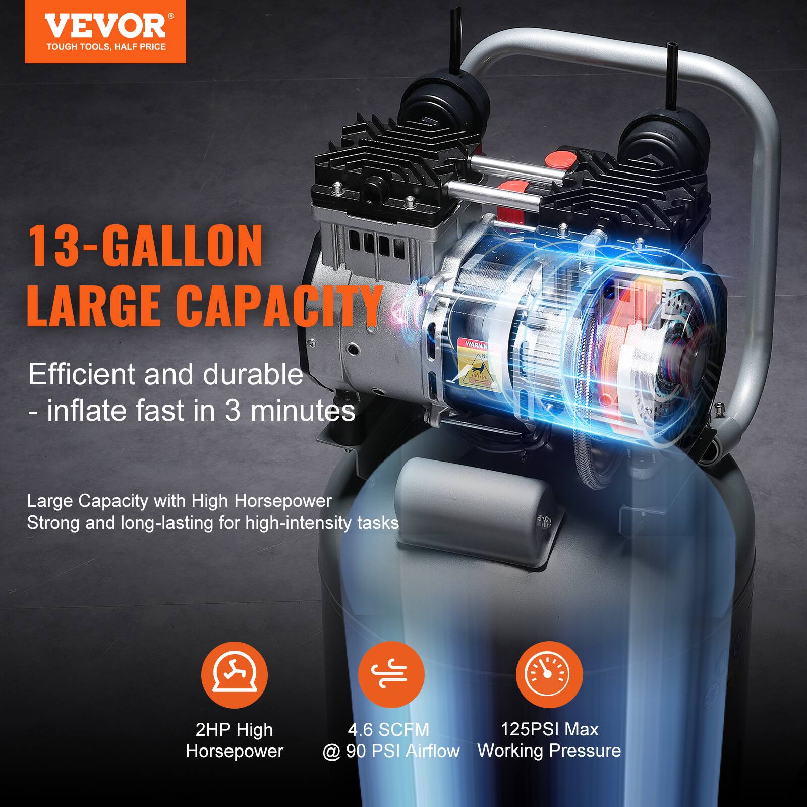 VEVOR  
TOUGH TOOLS, HALF PRICE

13-GALLON LARGE CAPACITY  
Efficient and durable - inflate fast in 3 minutes

Large Capacity with High Horsepower  
Strong and long-lasting for high-intensity tasks

- 2HP High Horsepower  
- 4.6 SCFM Airflow @ 90 PSI  
- 125PSI Max Working Pressure