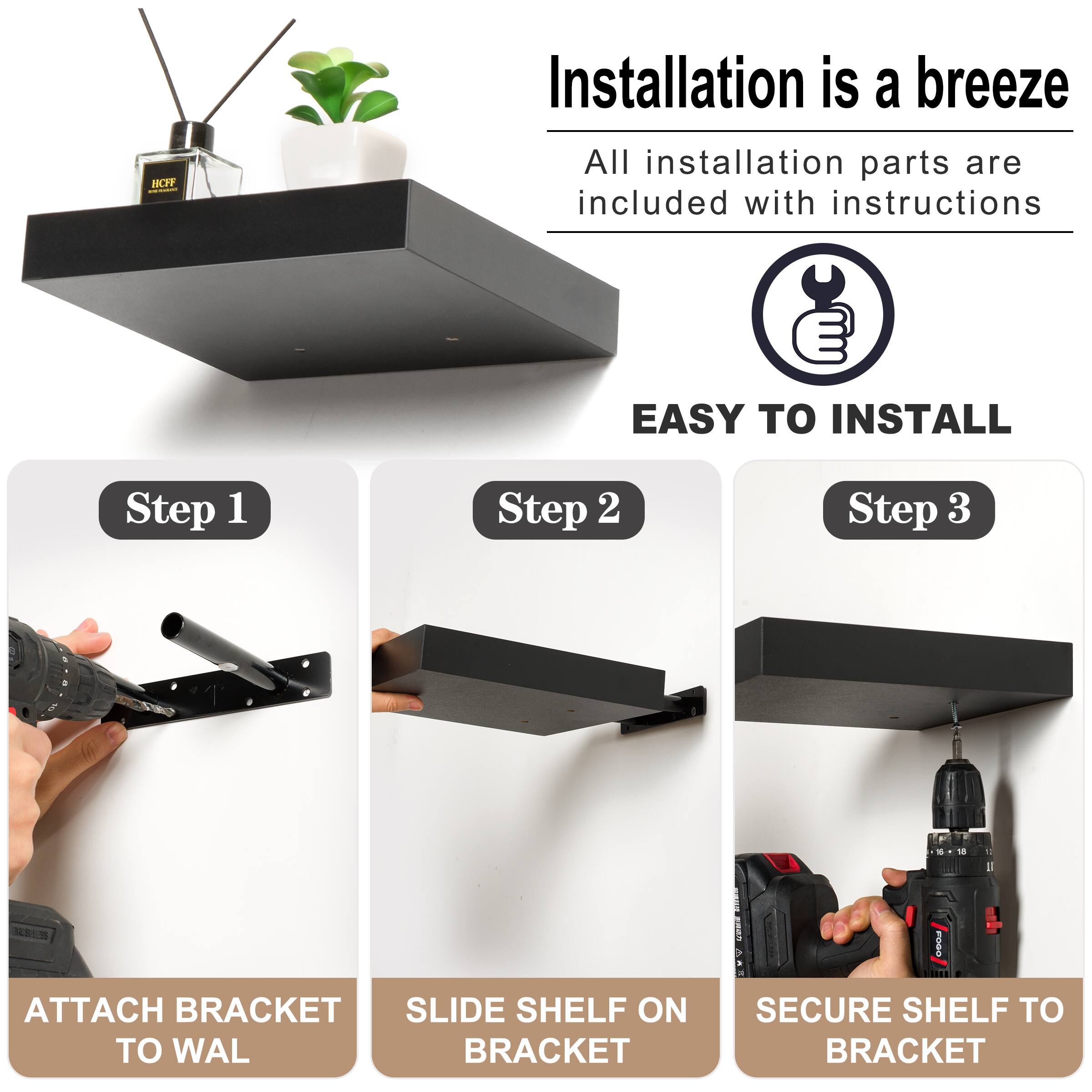 BF Installation is a breeze All installation parts are included with instructions EASY INSTALL Step 1 Step 2 Step 3 ATTACH BRACKET TO WAL SLIDE SHELF ON BRACKET SECURE SHELF TO BRACKET