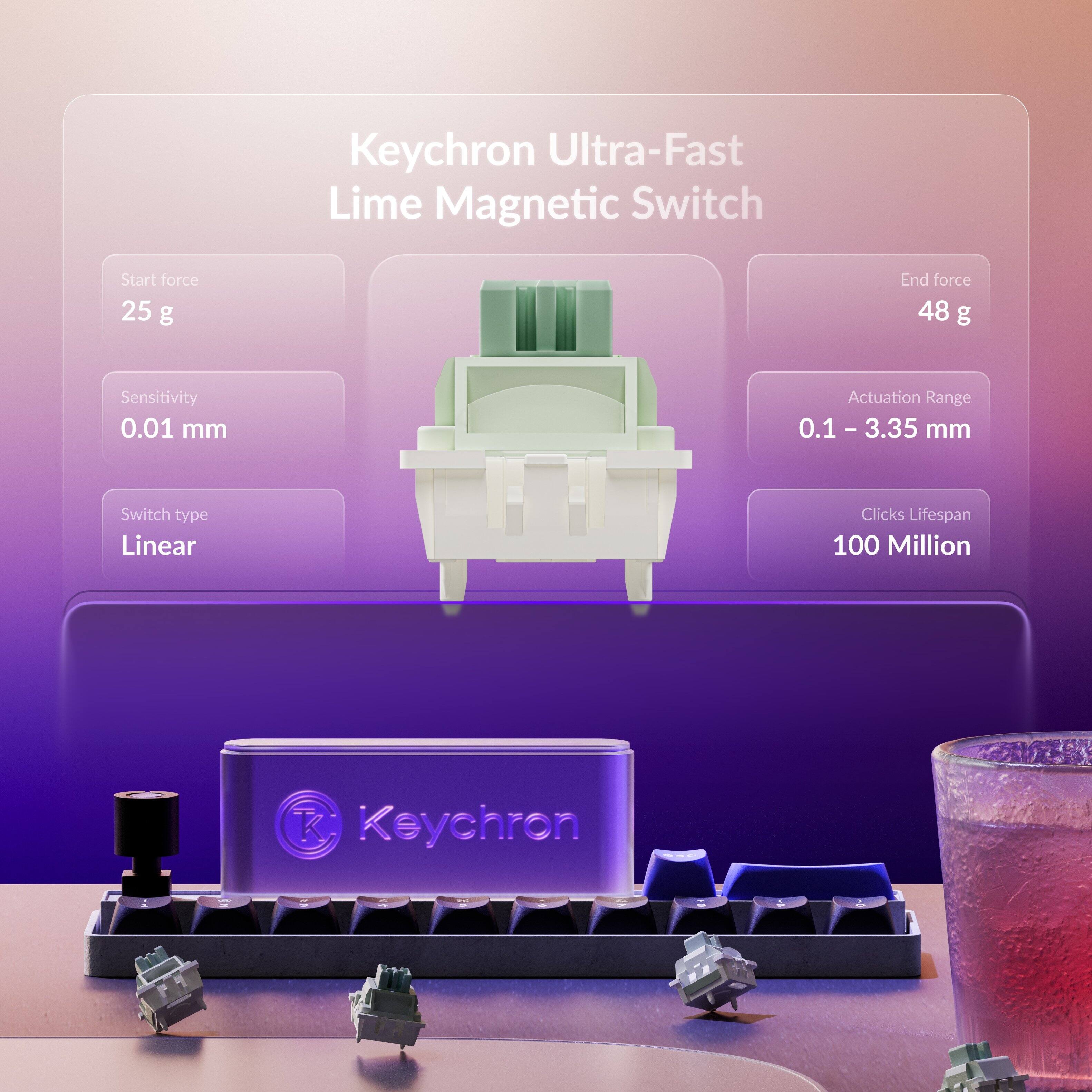 Keychron Ultra-Fast Lime Magnetic Switch  
Start force: 25 g  
End force: 48 g  
Sensitivity: 0.01 mm  
Actuation Range: 0.1 - 3.35 mm  
Switch type: Linear  
Clicks Lifespan: 100 Million