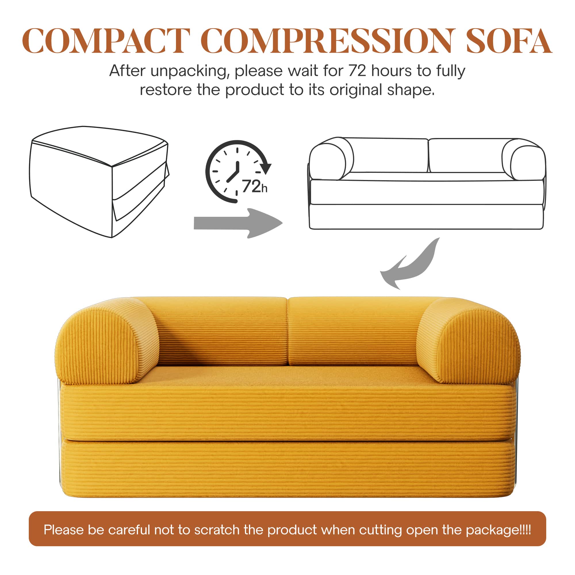 COMPACT COMPRESSION SOFA
After unpacking, please wait for 72 hours to fully restore the product to its original shape.
Please be careful not to scratch the product when cutting open the package!!!
