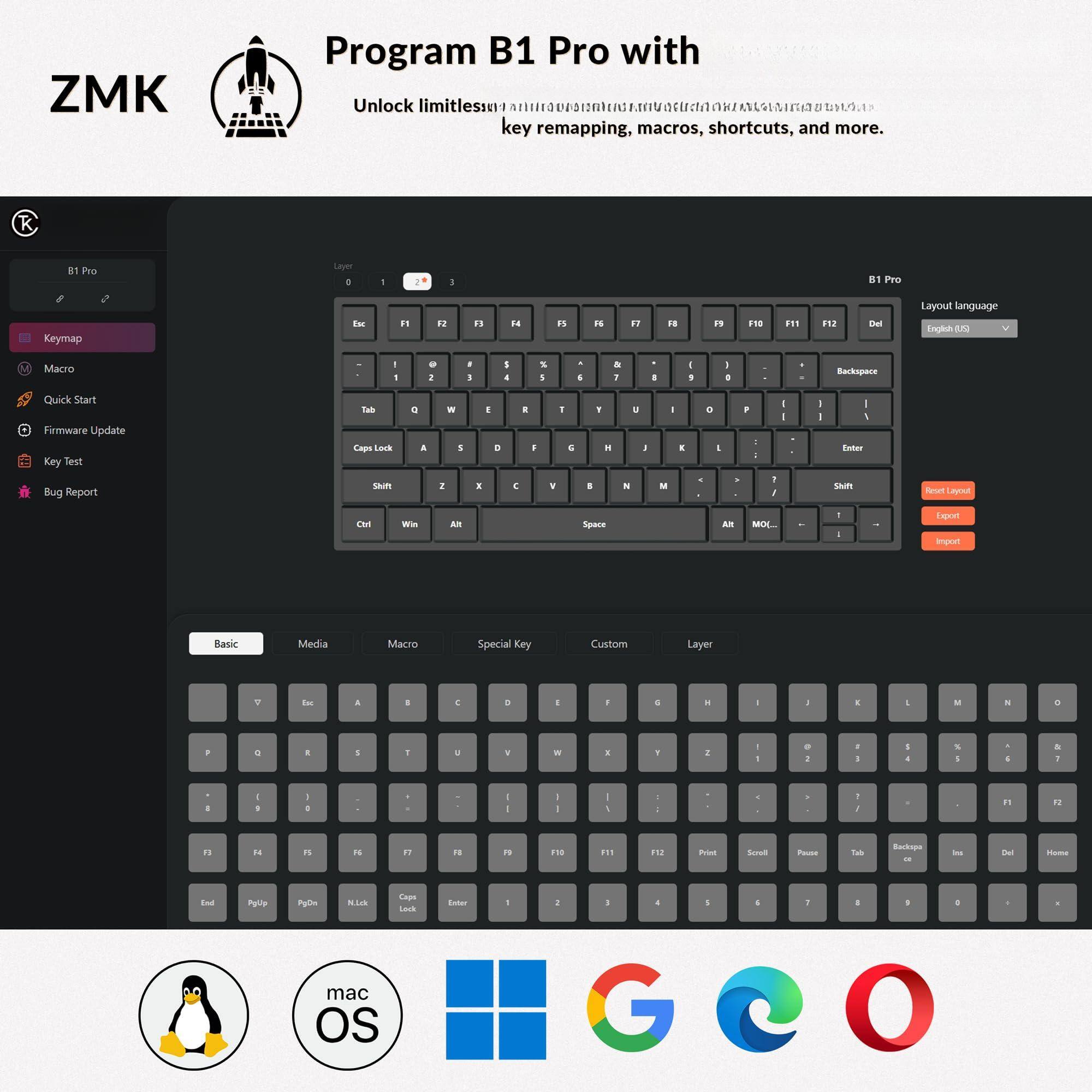 ZMK Program B1 Pro with  
Unlock limitless key remapping, macros, shortcuts, and more.

Program B1 Pro with  
Unlock limitless key remapping, macros, shortcuts, and more.

ZMK

B1 Pro

Keymap

Macro

Quick Start

Firmware Update

Key Test

Bug Report

Layout language  
English (US)

Basic

Media

Macro

Special Key

Custom

Layer

Export

Import

Reset

Backspace

Enter

Shift

Ctrl

Win

Alt

Space

AltGr

F1

F2

F3

F4

F5

F6

F7

F8

F9

F10

F11

F12

Del

Home

End

PgUp

PgDn

N.Lock

Caps Lock

Enter

1

2

3

4

5

6

7

8

9

0

Q

W

E

R

T

Y

U

I

O

P

A

S

D

F

G

H

J

K

L

Z

X

C

V

B

N

M

Backspace

Insert

Delete

Home

End

Page Up

