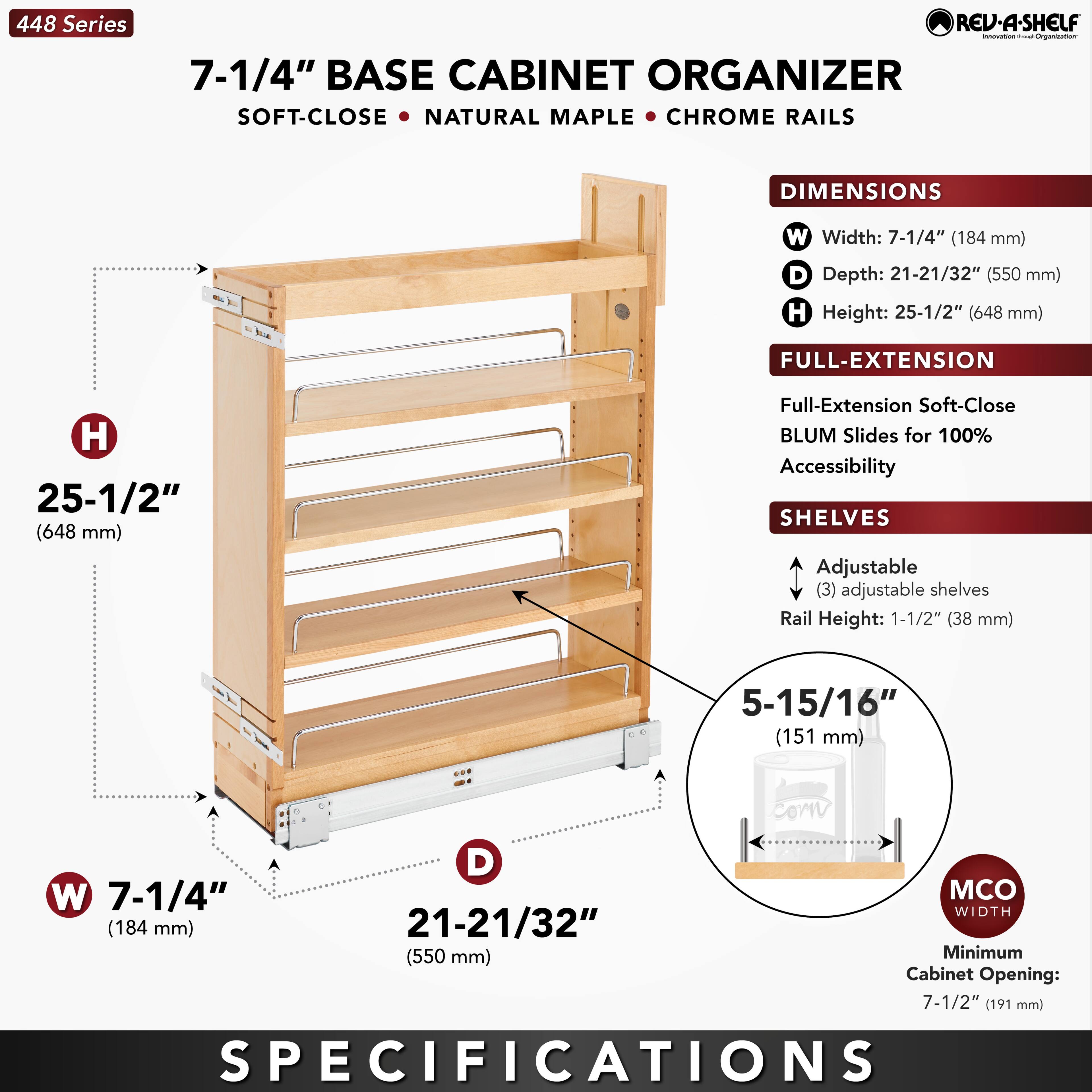448 Series  
7-1/4" BASE CABINET ORGANIZER  
SOFT-CLOSE • NATURAL MAPLE • CHROME RAILS  

DIMENSIONS  
W Width: 7-1/4" (184 mm)  
D Depth: 21-21/32" (550 mm)  
H Height: 25-1/2" (648 mm)  

FULL-EXTENSION  
Full-Extension Soft-Close BLUM Slides for 100% Accessibility  

SHELVES  
Adjustable (3) adjustable shelves  
Rail Height: 1-1/2" (38 mm)  
5-15/16" (151 mm)  

MCO WIDTH  
Minimum Cabinet Opening: 7-1/2" (191 mm)  

SPECIFICATIONS