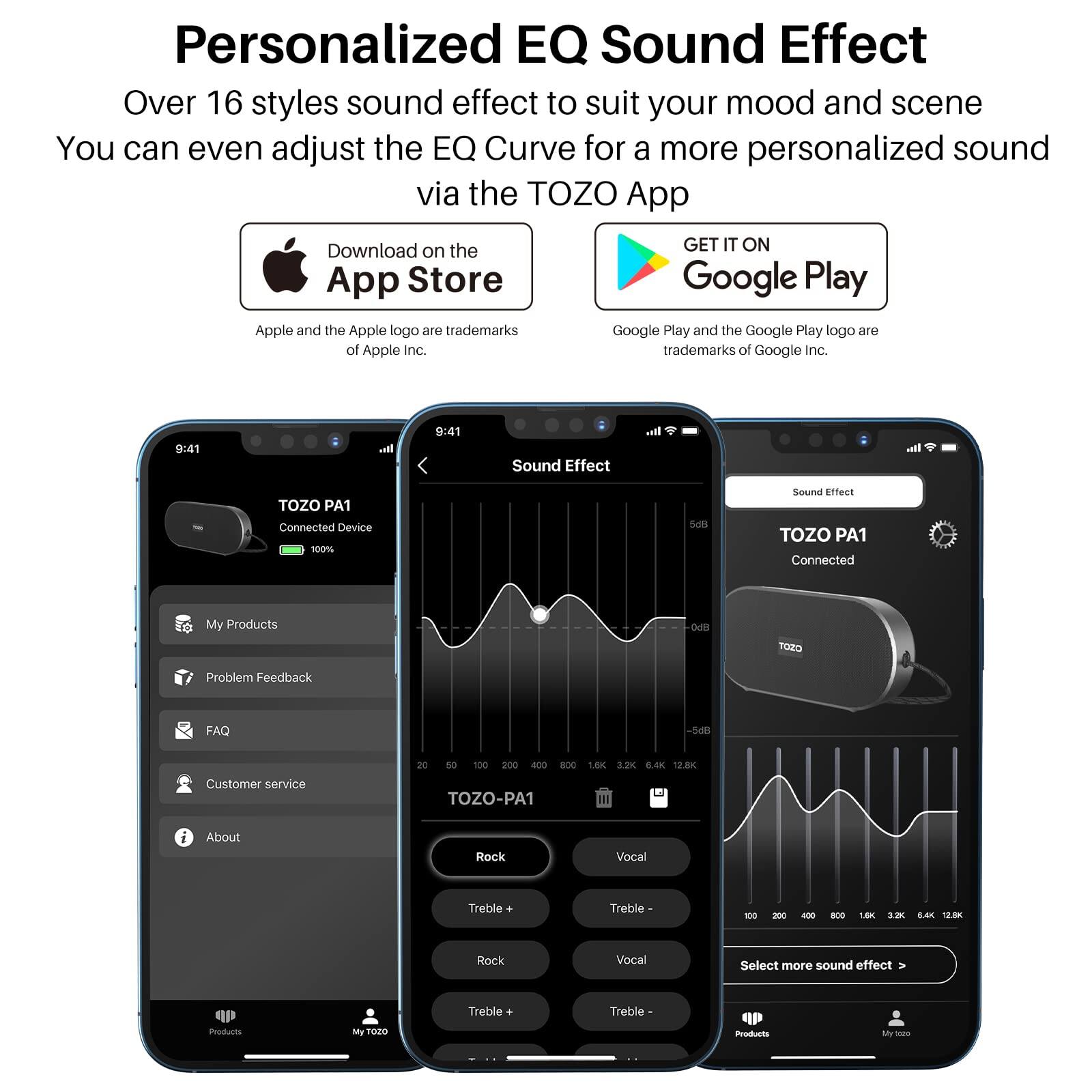 Personalized EQ Sound Effect  
Over 16 styles sound effect to suit your mood and scene  
You can even adjust the EQ Curve for a more personalized sound via the TOZO App  

Download on the App Store  
GET IT ON Google Play  

Apple and the Apple logo are trademarks of Apple Inc.  
Google Play and the Google Play logo are trademarks of Google Inc.  

TOZO PA1  
Connected Device  
100%  

My Products  
Problem Feedback  
FAQ  
Customer service  
About  

Sound Effect  
TOZO PA1  
Connected  

Rock  
Vocal  
Treble +  
Treble -  

Select more sound effect >  

TOZO-PA1  
100 200 400 800 1.6K 3.2K 6.4K 12.8K  

Rock  
Vocal  
Treble +  
Treble -  

Products  
My TOZO