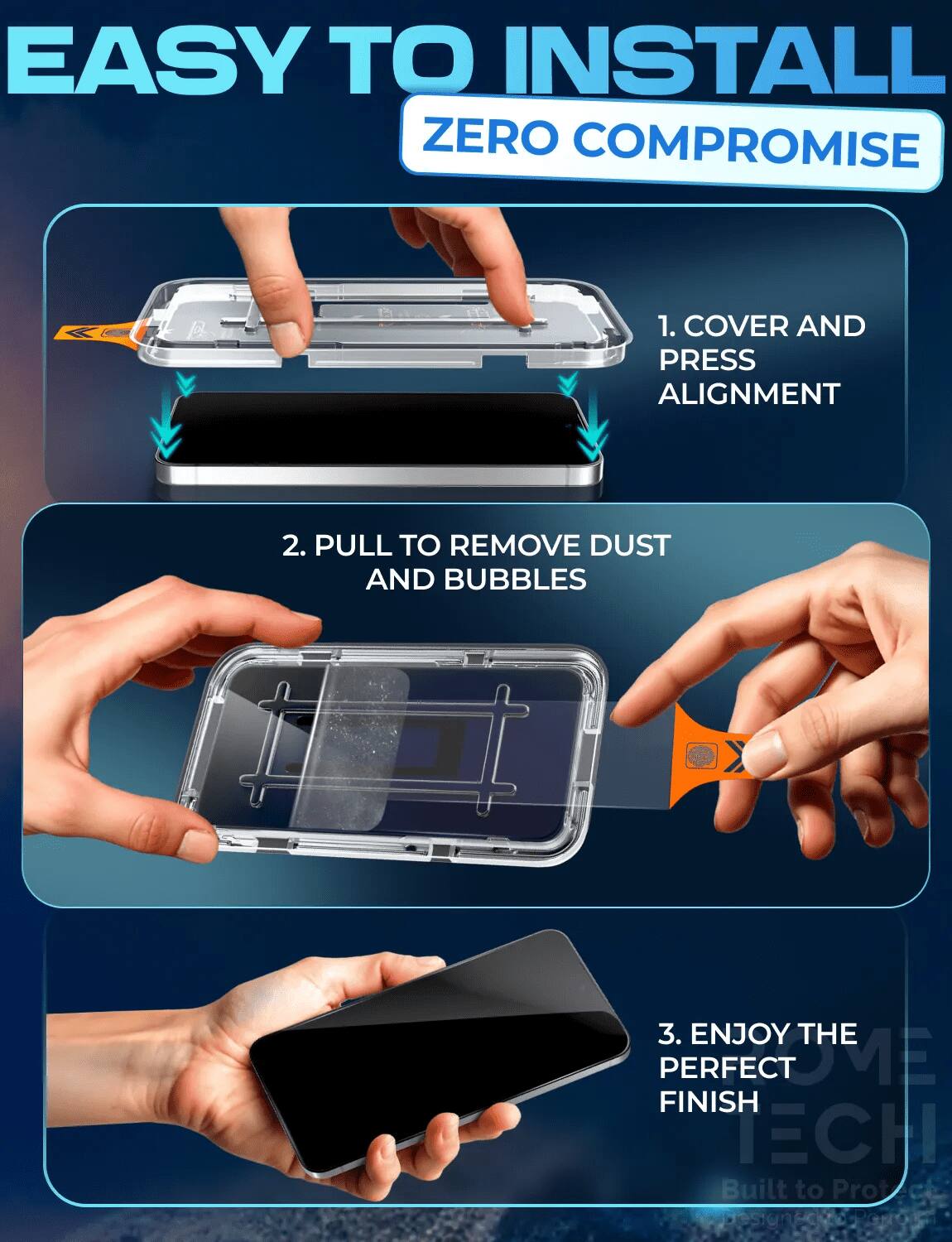 EASY TO INSTALL ZERO COMPROMISE

1. COVER AND PRESS ALIGNMENT
2. PULL TO REMOVE DUST AND BUBBLES
3. ENJOY THE PERFECT FINISH

Built to Protect