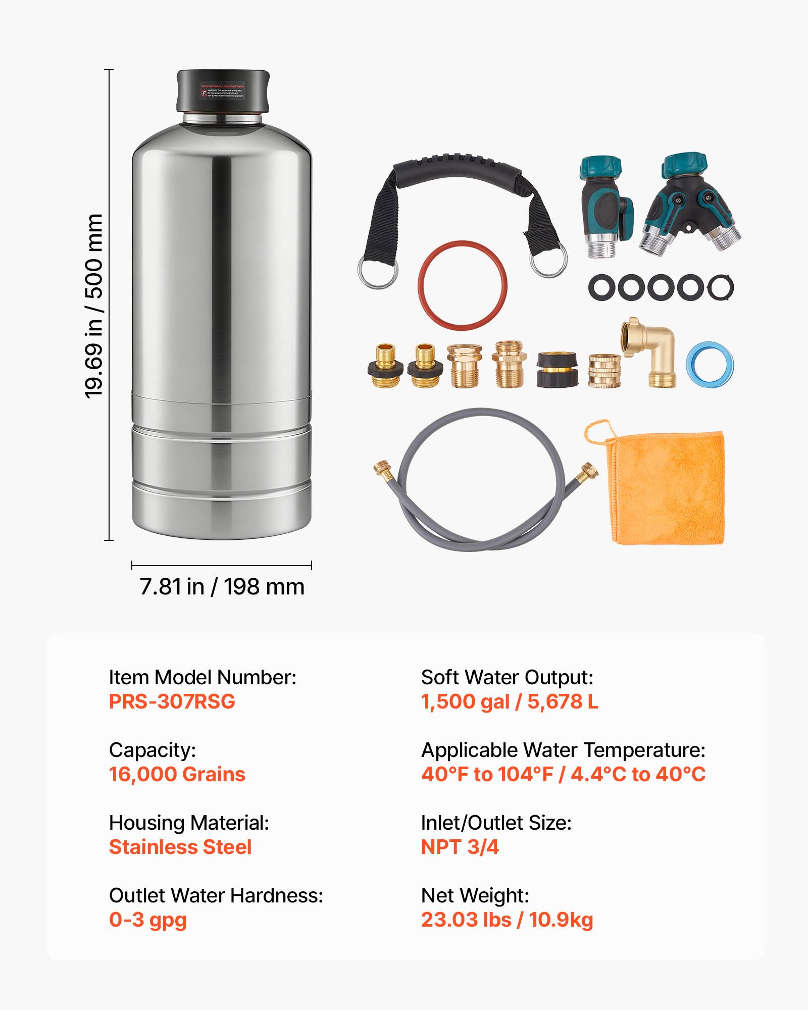 - Height: 19.69 in / 500 mm
- Diameter: 7.81 in / 198 mm

- Item Model Number: PRS-307RSG
- Capacity: 16,000 Grains
- Housing Material: Stainless Steel
- Outlet Water Hardness: 0-3 gpg
- Soft Water Output: 1,500 gal / 5,678 L
- Applicable Water Temperature: 40°F to 104°F / 4.4°C to 40°C
- Inlet/Outlet Size: NPT 3/4
- Net Weight: 23.03 lbs / 10.9 kg
