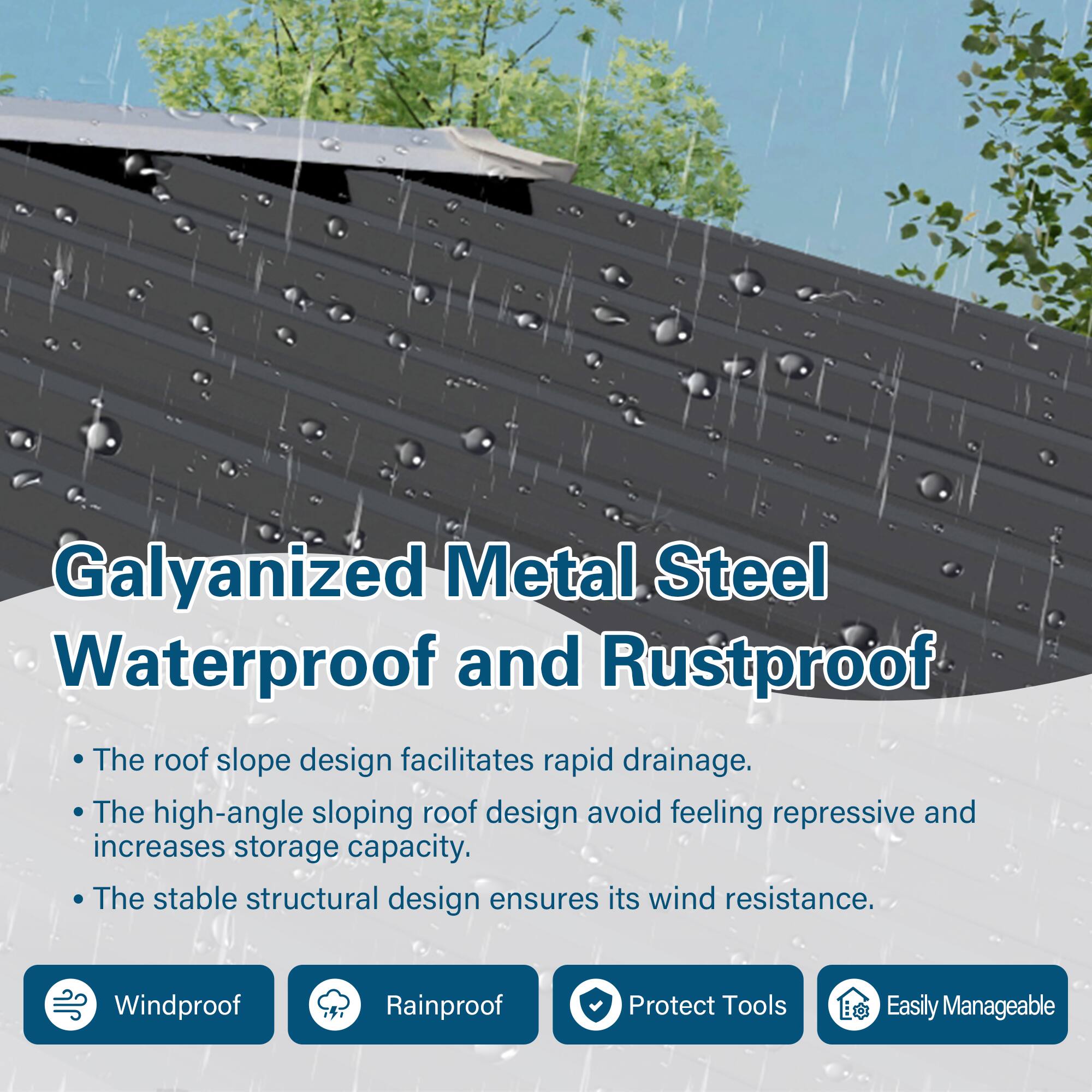 Galyanized Metal Steel  
Waterproof and Rustproof

- The roof slope design facilitates rapid drainage.
- The high-angle sloping roof design avoids feeling repressive and increases storage capacity.
- The stable structural design ensures its wind resistance.

Windproof  
Rainproof  
Protect Tools  
Easily Manageable