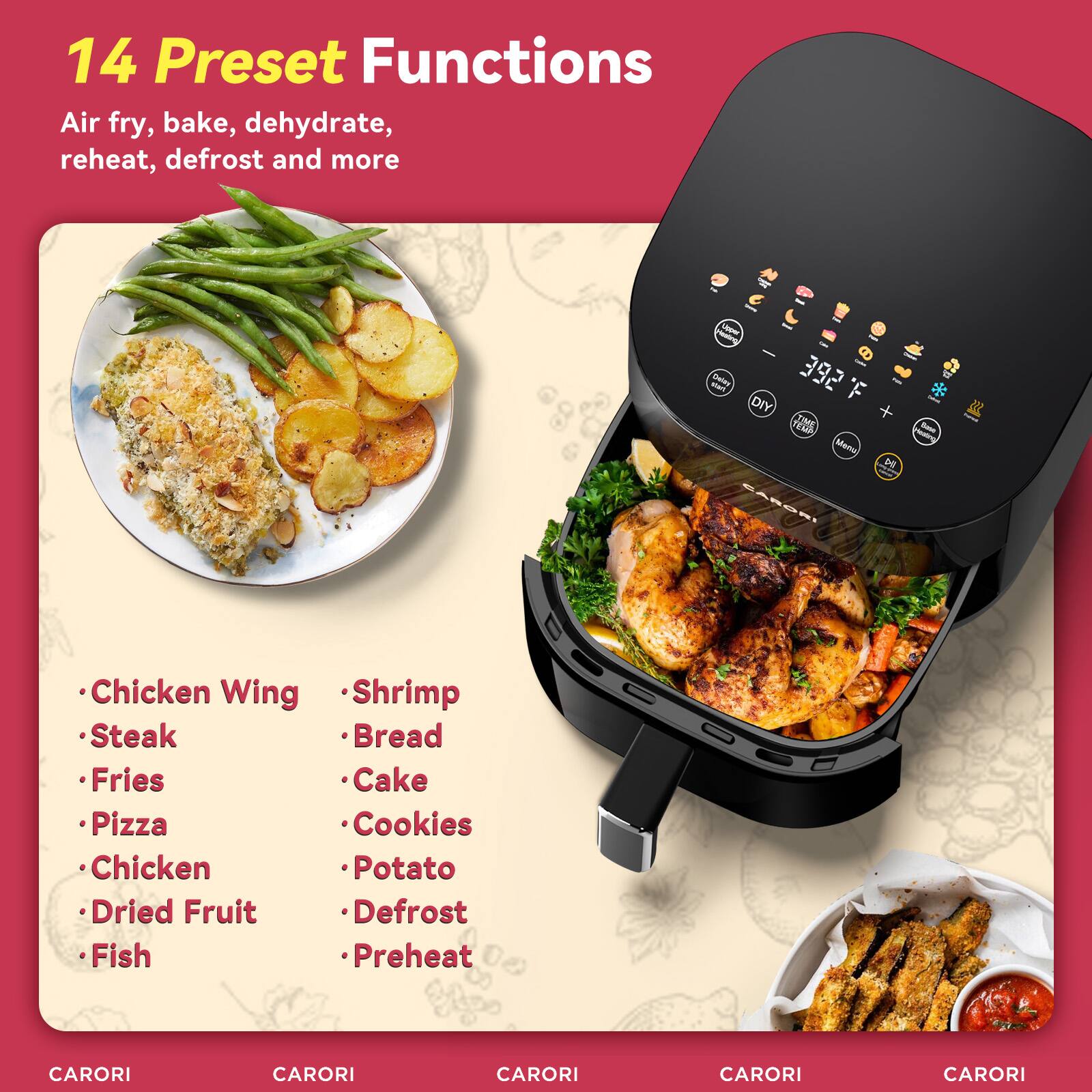 14 Preset Functions Air fry, bake, dehydrate, reheat, defrost and more

- Chicken Wing
- Steak
- Fries
- Pizza
- Chicken
- Dried Fruit
- Fish
- Shrimp
- Bread
- Cake
- Cookies
- Potato
- Defrost
- Preheat

CARORI