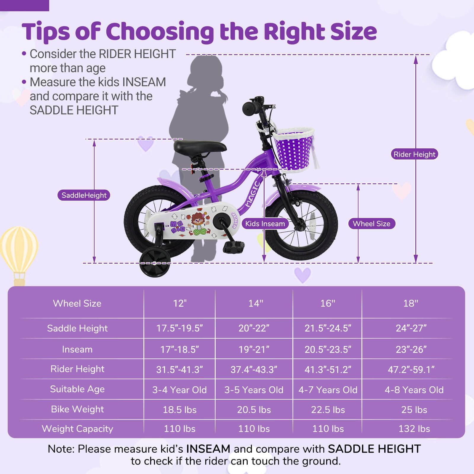 **Tips of Choosing the Right Size**

- Consider the RIDER HEIGHT more than age
- Measure the kids INSEAM and compare it with the SADDLE HEIGHT

| Wheel Size | 12" | 14" | 16" | 18" |
|------------|-----|-----|-----|-----|
| Saddle Height | 17.5"-19.5" | 20"-22" | 21.5"-24.5" | 24"-27" |
| Inseam | 17"-18.5" | 19"-21" | 20.5"-23.5" | 23"-26" |
| Rider Height | 31.5"-41.3" | 37.4"-43.3" | 41.3"-51.2" | 47.2"-59.1" |
| Suitable Age | 3-4 Year Old | 3-5 Years Old | 4-7 Years Old | 4-8 Years Old |
| Bike Weight | 18.5 lbs | 20