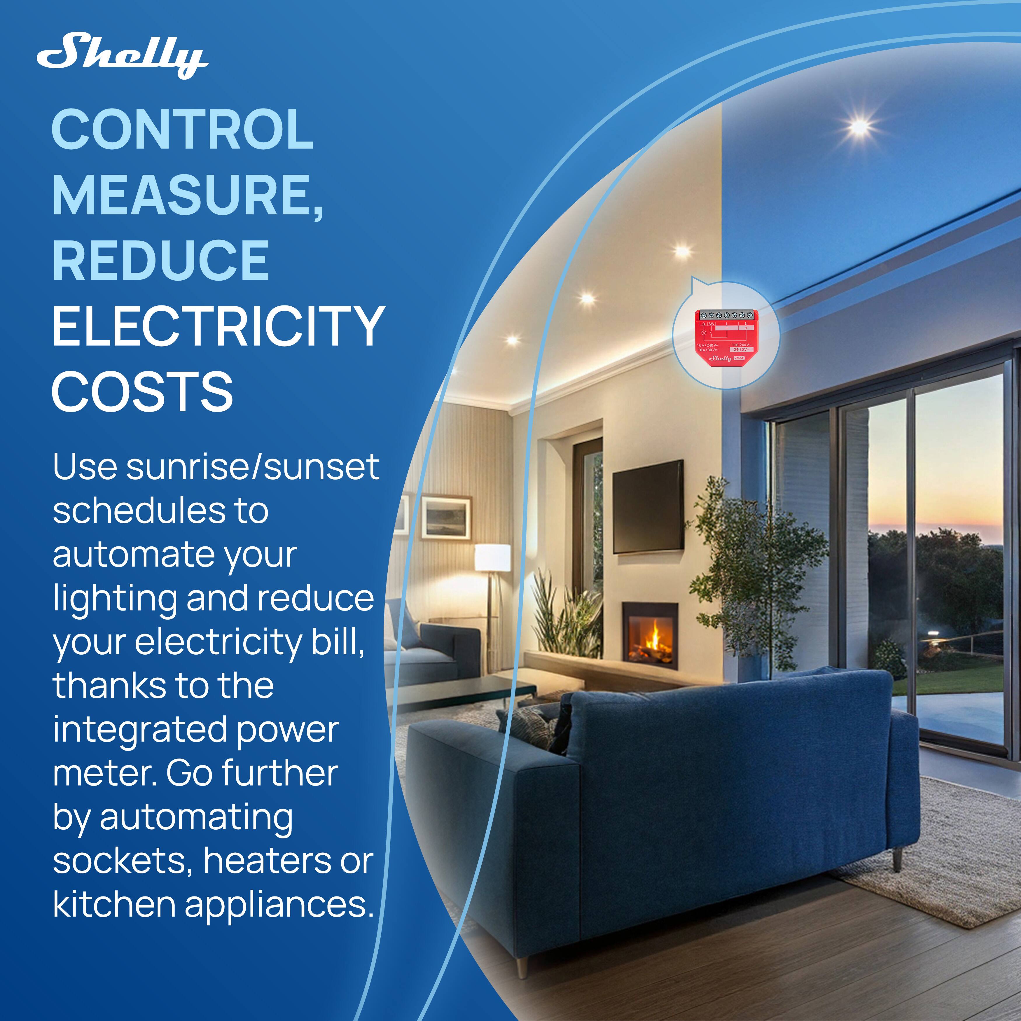 Shelly  
CONTROL MEASURE, REDUCE ELECTRICITY COSTS  

Use sunrise/sunset schedules to automate your lighting and reduce your electricity bill, thanks to the integrated power meter. Go further by automating sockets, heaters or kitchen appliances.