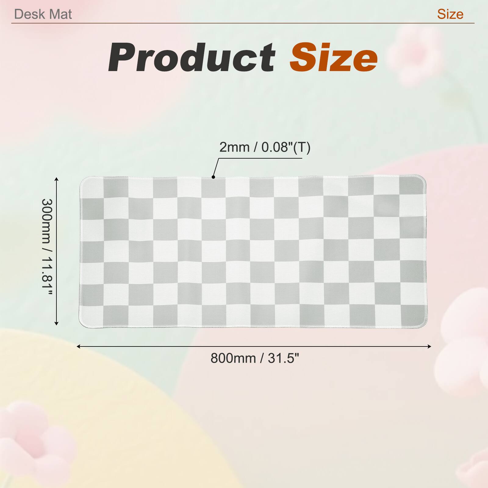 Desk Mat Size  
Product Size: 300mm / 11.8" x 800mm / 31.5"  
Thickness: 2mm / 0.08" (T)
