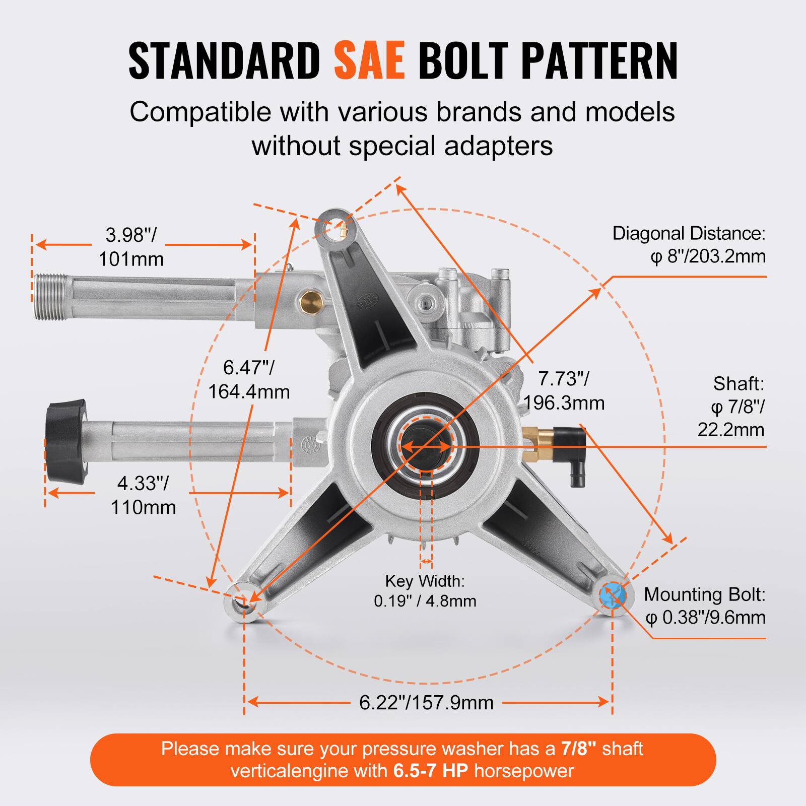STANDARD SAE BOLT PATTERN  
Compatible with various brands and models without special adapters  

- Diagonal Distance: 8"/203.2mm  
- 3.98"/101mm  
- 6.47"/164.4mm  
- 7.73"/196.3mm  
- Shaft: 7/8"/22.2mm  
- Key Width: 0.19"/4.8mm  
- Mounting Bolt: 0.38"/9.6mm  
- 6.22"/157.9mm  

Please make sure your pressure washer has a 7/8" shaft vertical engine with 6.5-7 HP horsepower