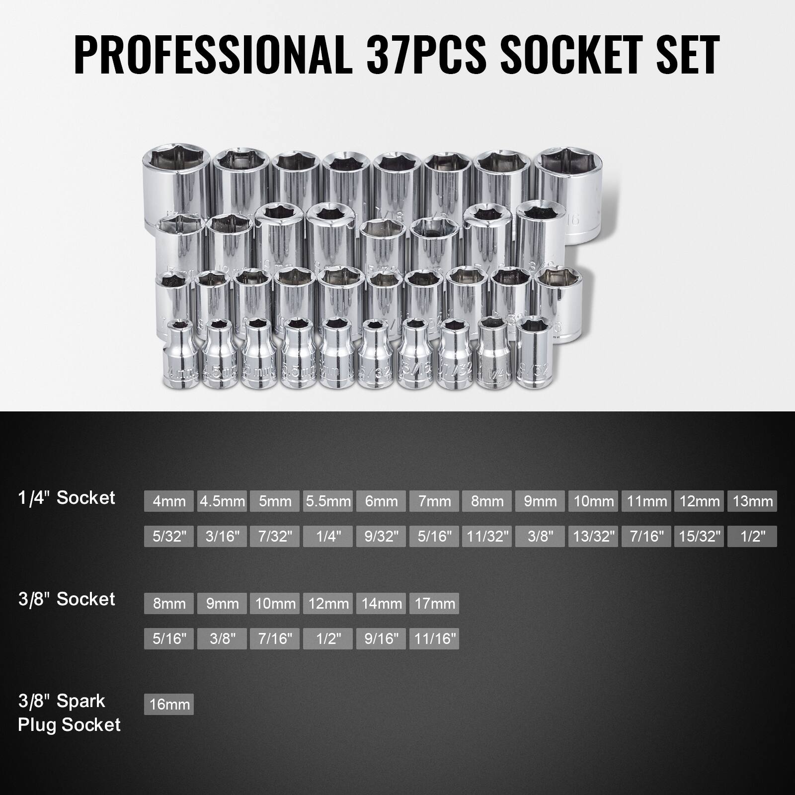 PROFESSIONAL 37PCS SOCKET SET

1/4" Socket
4mm 4.5mm 5mm 5.5mm 6mm 7mm 8mm 9mm 10mm 11mm 12mm 13mm
5/32" 3/16" 7/32" 1/4" 9/32" 5/16" 11/32" 3/8" 13/32" 7/16" 15/32" 1/2"

3/8" Socket
8mm 9mm 10mm 12mm 14mm 17mm
5/16" 3/8" 7/16" 1/2" 9/16" 11/16"

3/8" Spark Plug Socket
16mm