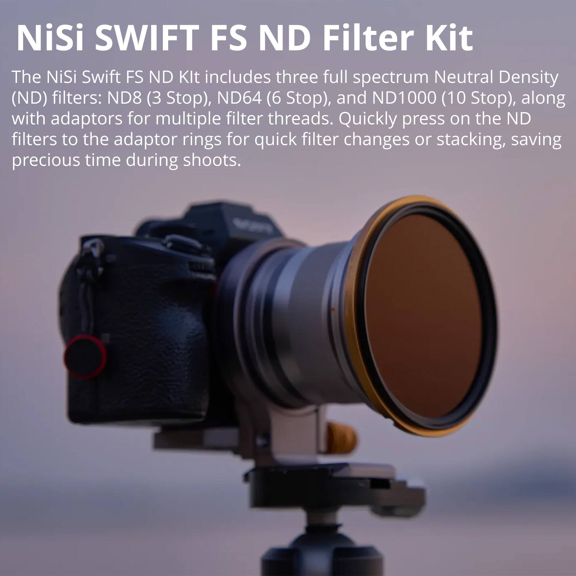 NiSi SWIFT FS ND Filter Kit

The NiSi Swift FS ND Kit includes three full spectrum Neutral Density (ND) filters: ND8 (3 Stop), ND64 (6 Stop), and ND1000 (10 Stop), along with adaptors for multiple filter threads. Quickly press on the ND filters to the adaptor rings for quick filter changes or stacking, saving precious time during shoots.