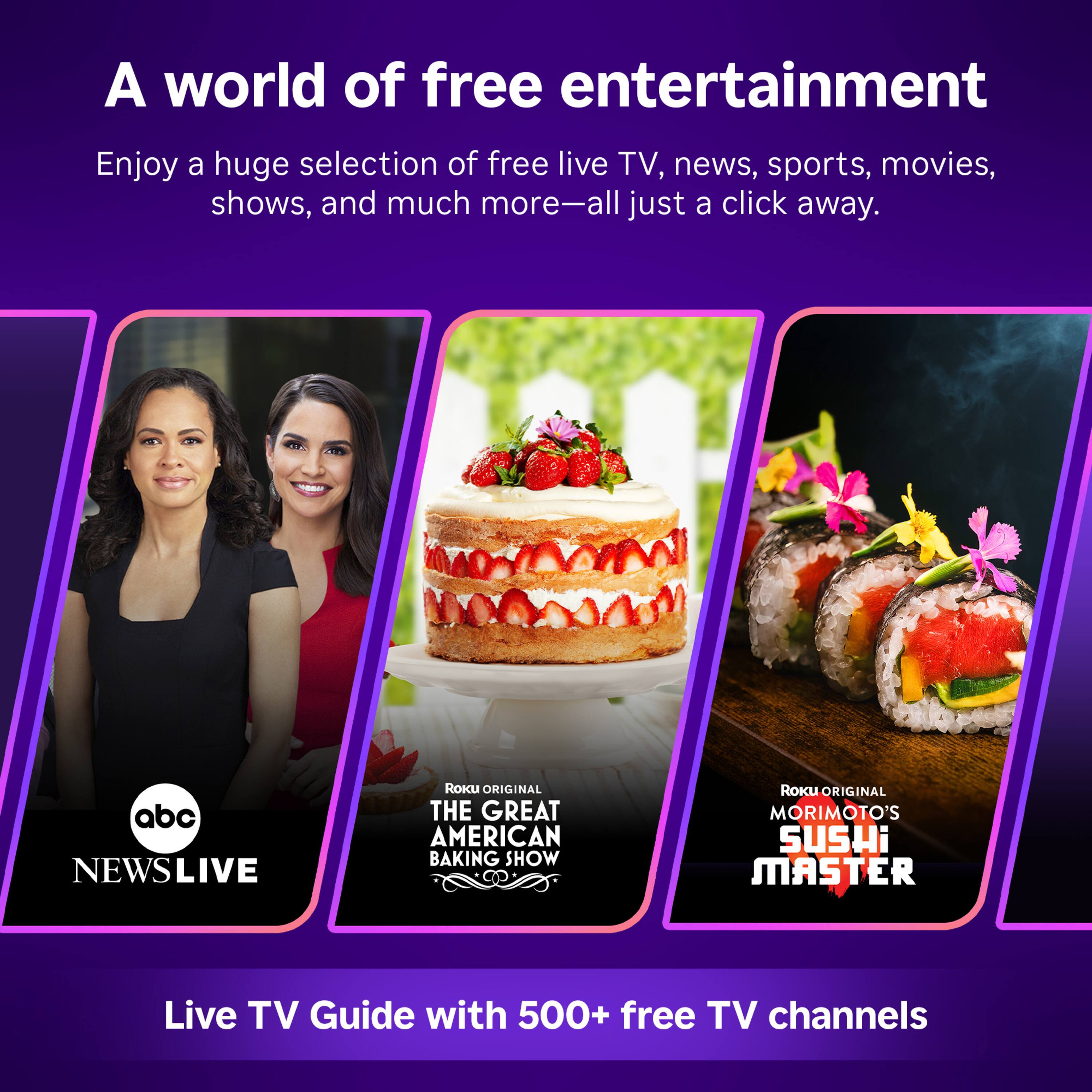 A world of free entertainment

Enjoy a huge selection of free live TV, news, sports, movies, shows, and much more—all just a click away.

abc NEWSLIVE

ROKU ORIGINAL THE GREAT AMERICAN BAKING SHOW

ROKU ORIGINAL MORIMOTO'S SUSHI MASTER

Live TV Guide with 500+ free TV channels