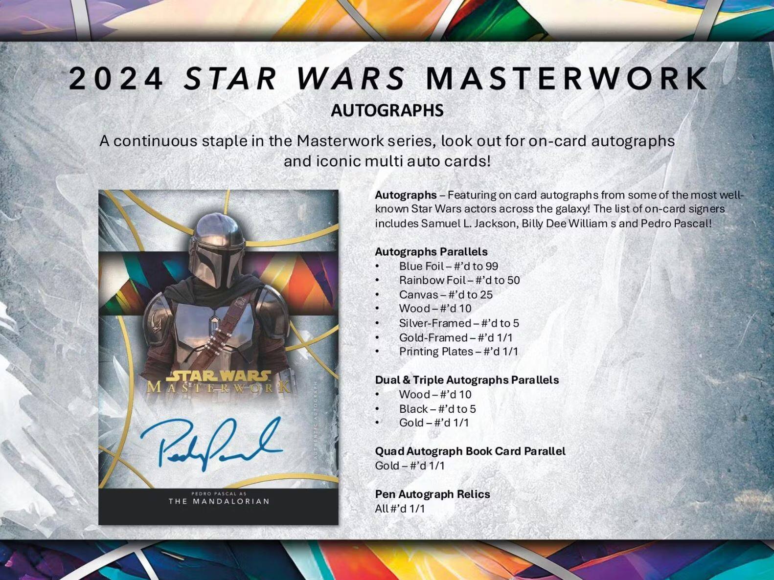 2024 STAR WARS MASTERWORK AUTOGRAPHS

A continuous staple in the Masterwork series, look out for on-card autographs and iconic multi auto cards!

Autographs – Featuring on-card autographs from some of the most well-known Star Wars actors across the galaxy! The list of on-card signers includes Samuel L. Jackson, Billy Dee Williams, and Pedro Pascal!

Autographs Parallels
- Blue Foil – #’d to 99
- Rainbow Foil – #’d to 50
- Canvas – #’d to 25
- Wood – #’d 10
- Silver-Framed – #’d to 5
- Gold-Framed – #’d 1/1
- Printing Plates – #’d 1/1

Dual & Triple Autographs Parallels
- Wood – #’d 10
- Black – #’d to 5
- Gold – #’d 1/1

Quad Autograph Book Card Parallel
- Gold – #’d 1/1

Pen Autograph Relics
- All #’d 1/1