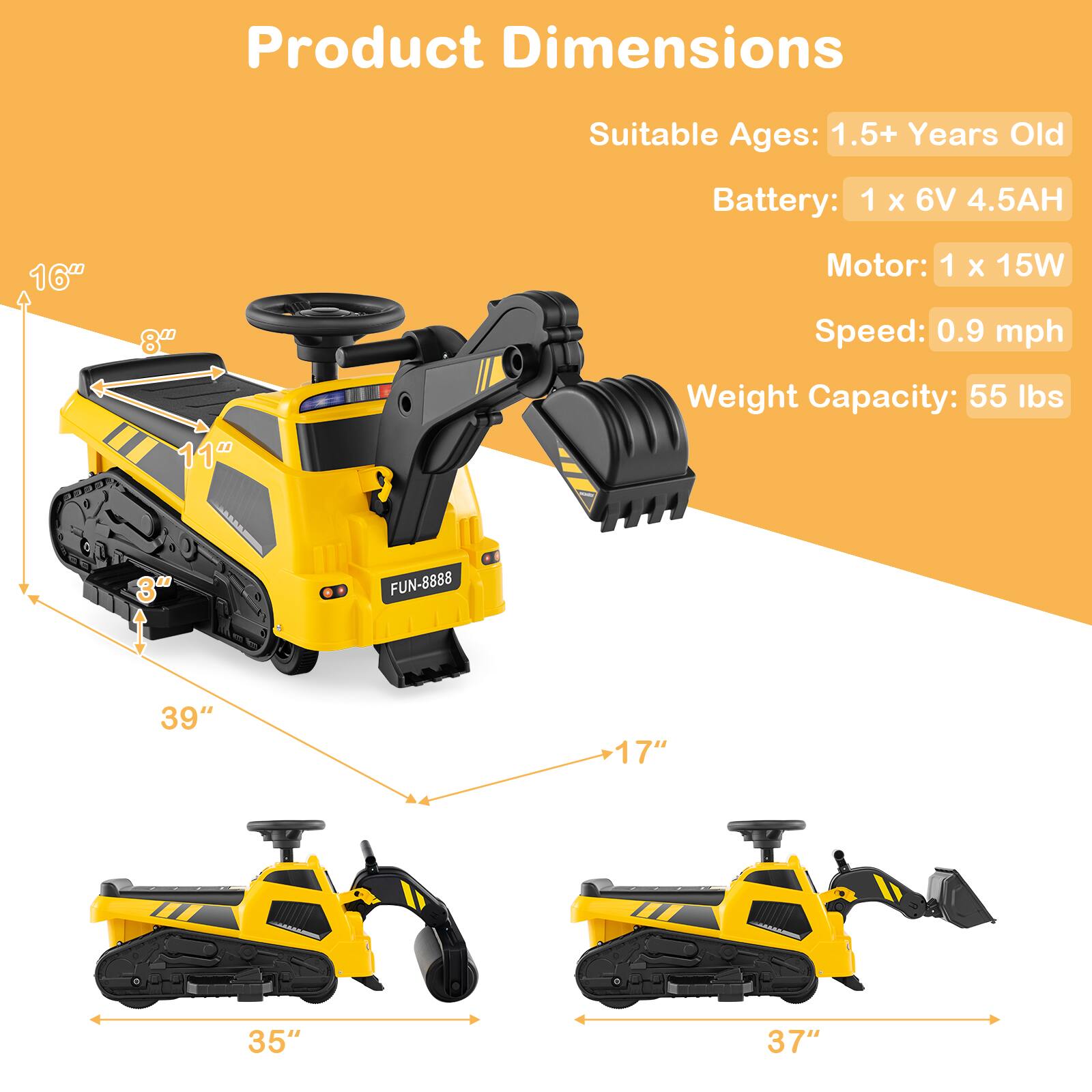 Product Dimensions  
Suitable Ages: 1.5+ Years Old  
Battery: 1 x 6V 4.5AH  
Motor: 1 x 15W  
Speed: 0.9 mph  
Weight Capacity: 55 lbs  

Dimensions:  
- 16" (height)  
- 8" (width)  
- 11" (depth)  
- 39" (length)  
- 17" (width)  
- 35" (length)  
- 37" (length)  

FUN-8888