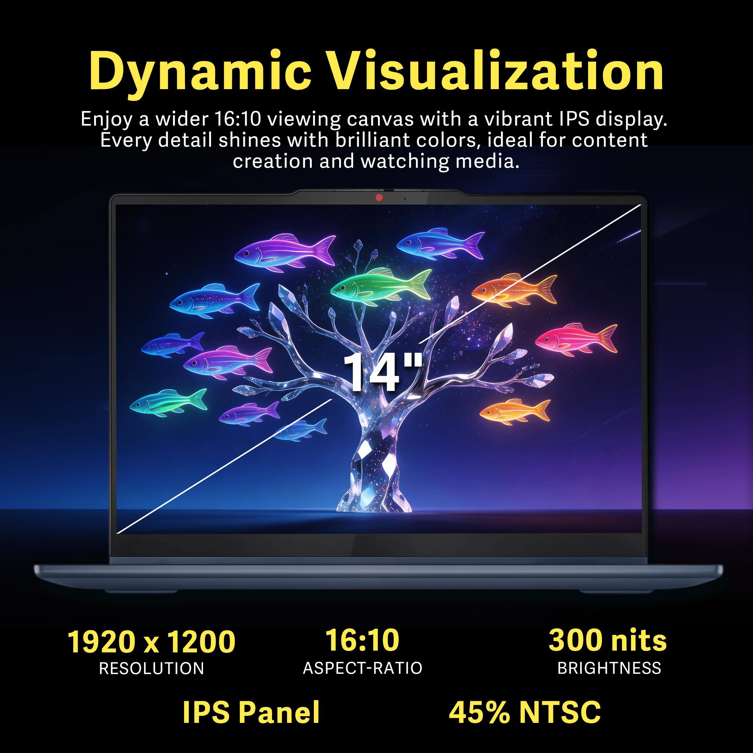 Dynamic Visualization  
Enjoy a wider 16:10 viewing canvas with a vibrant IPS display. Every detail shines with brilliant colors, ideal for content creation and watching media.

14"  
1920 x 1200 RESOLUTION  
16:10 ASPECT-RATIO  
300 nits BRIGHTNESS  
IPS Panel  
45% NTSC