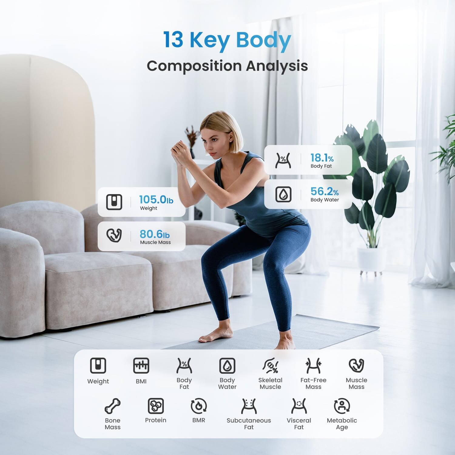 13 Key Body Composition Analysis

- 18.1% Body Fat
- 105.0lb Weight
- 56.2% Body Water
- 80.6lb Muscle Mass

Other Metrics:
- BMI
- Body Fat
- Body Water
- Skeletal Muscle
- Fat-Free Mass
- Muscle Mass
- Bone Mass
- Protein
- BMR
- Subcutaneous Fat
- Visceral Fat
- Metabolic Age