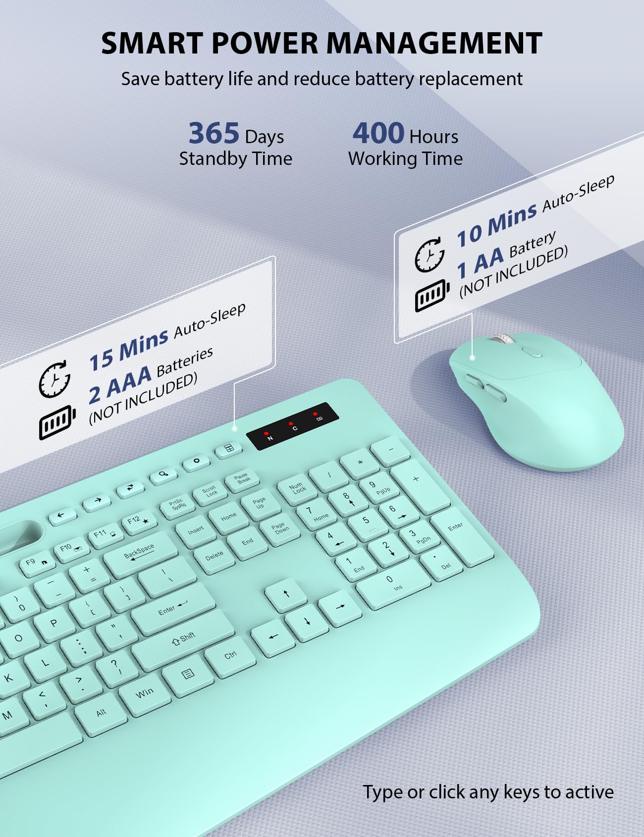 SMART POWER MANAGEMENT  
Save battery life and reduce battery replacement  

365 Days Standby Time  
15 Mins Auto-Sleep  
2 AAA Batteries (NOT INCLUDED)  

400 Hours Working Time  
10 Mins Auto-Sleep  
1 AA Battery (NOT INCLUDED)  

Type or click any keys to active