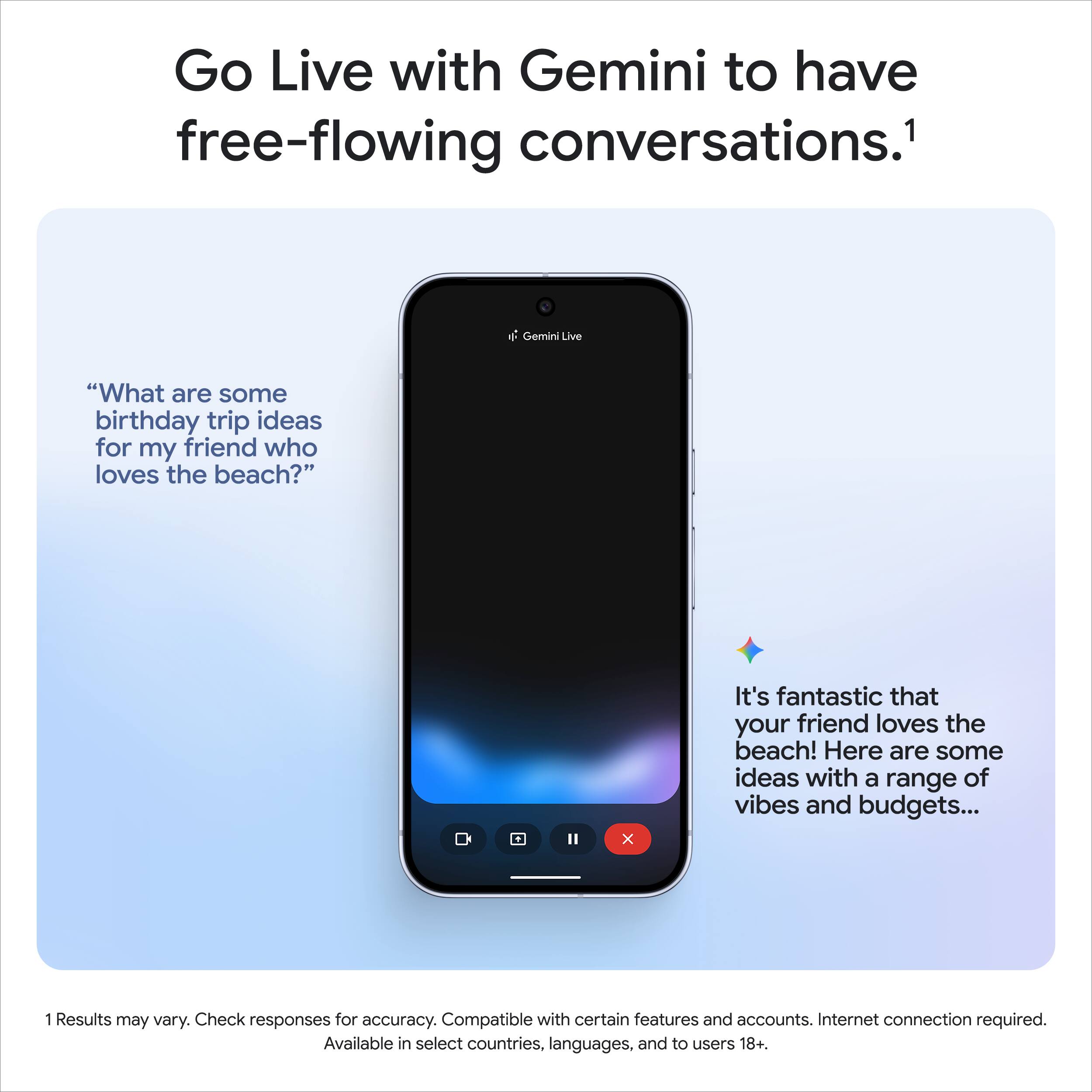 Go Live with Gemini to have free-flowing conversations.¹

"What are some birthday trip ideas for my friend who loves the beach?"

It's fantastic that your friend loves the beach! Here are some ideas with a range of vibes and budgets...

1 Results may vary. Check responses for accuracy. Compatible with certain features and accounts. Internet connection required. Available in select countries, languages, and to users 18+.