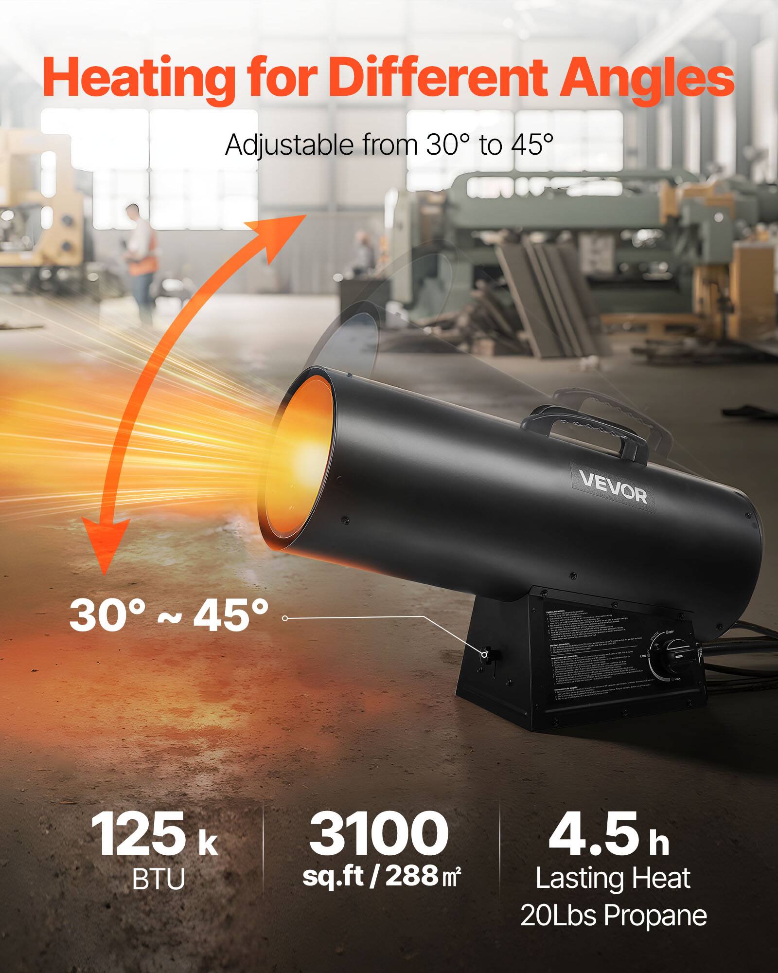 Heating for Different Angles  
Adjustable from 30° to 45°  

VEVOR  

125 k BTU  
3100 sq.ft / 288 m²  
4.5 h Lasting Heat  
20Lbs Propane
