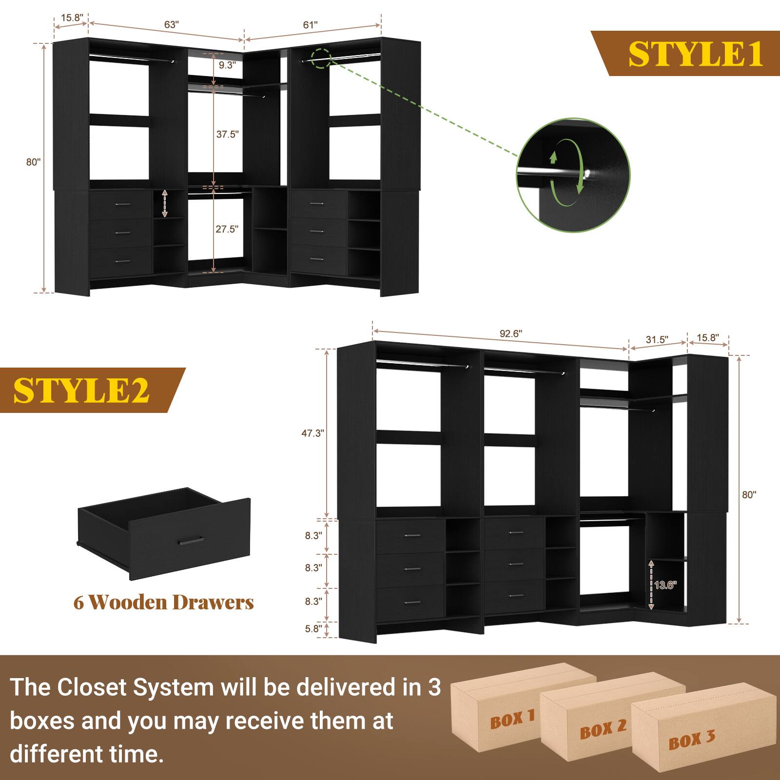 15.8" 63" 9.3" 61"  
STYLE1  
80" 37.5" 27.5"  
92.6" 31.5" 15.8"  
STYLE2  
47.3" 80" 8.3" 6 Wooden Drawers  
8.3" 8.3" 13.6" 58"  

The Closet System will be delivered in 3 boxes and you may receive them at different time.  
BOX 1 BOX 2 BOX 3
