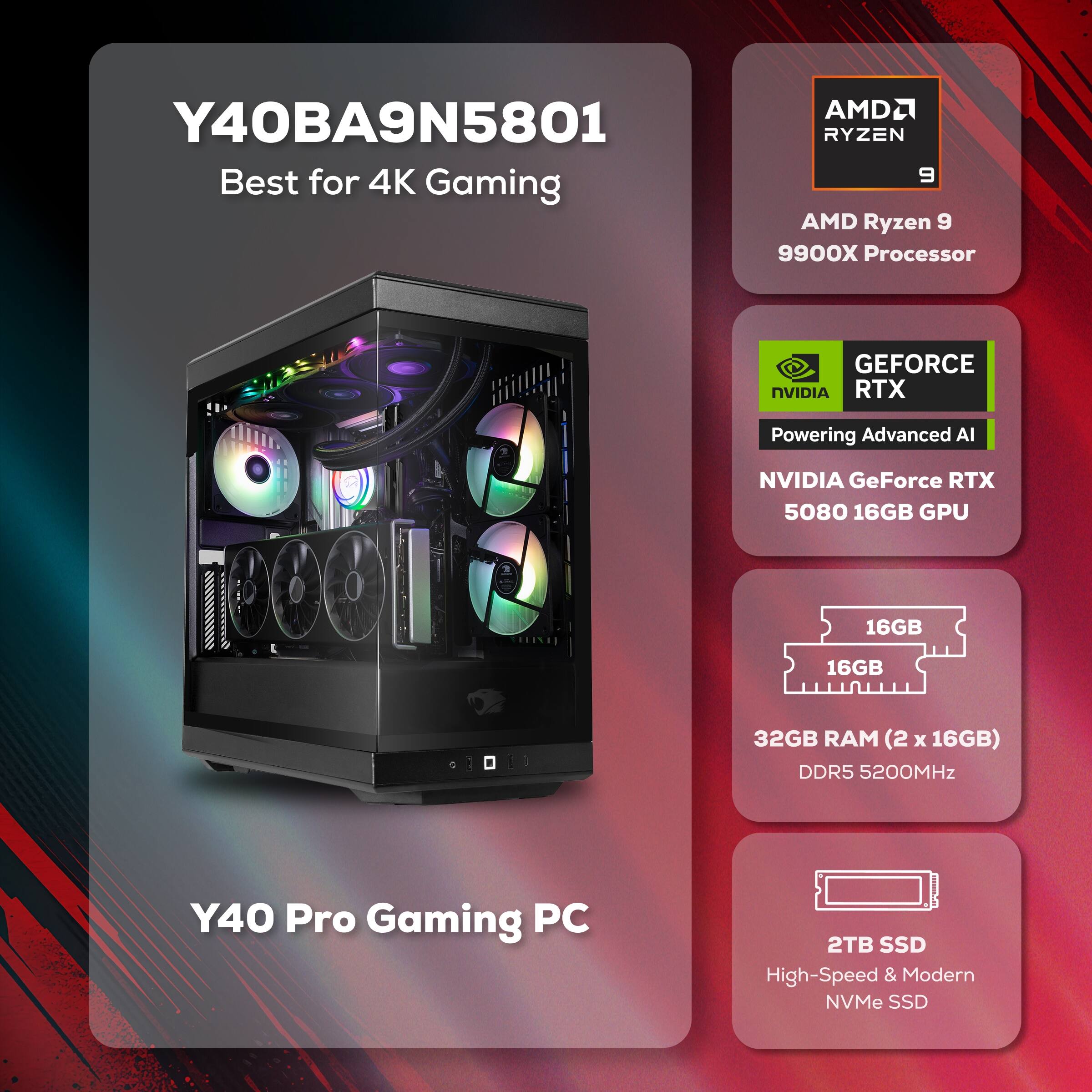 Y40BA9N5801 Best for 4K Gaming  
AMD Ryzen 9 9900X Processor  
NVIDIA GeForce RTX 5080 16GB GPU  
32GB RAM (2 x 16GB) DDR5 5200MHz  
2TB SSD High-Speed & Modern NVMe SSD