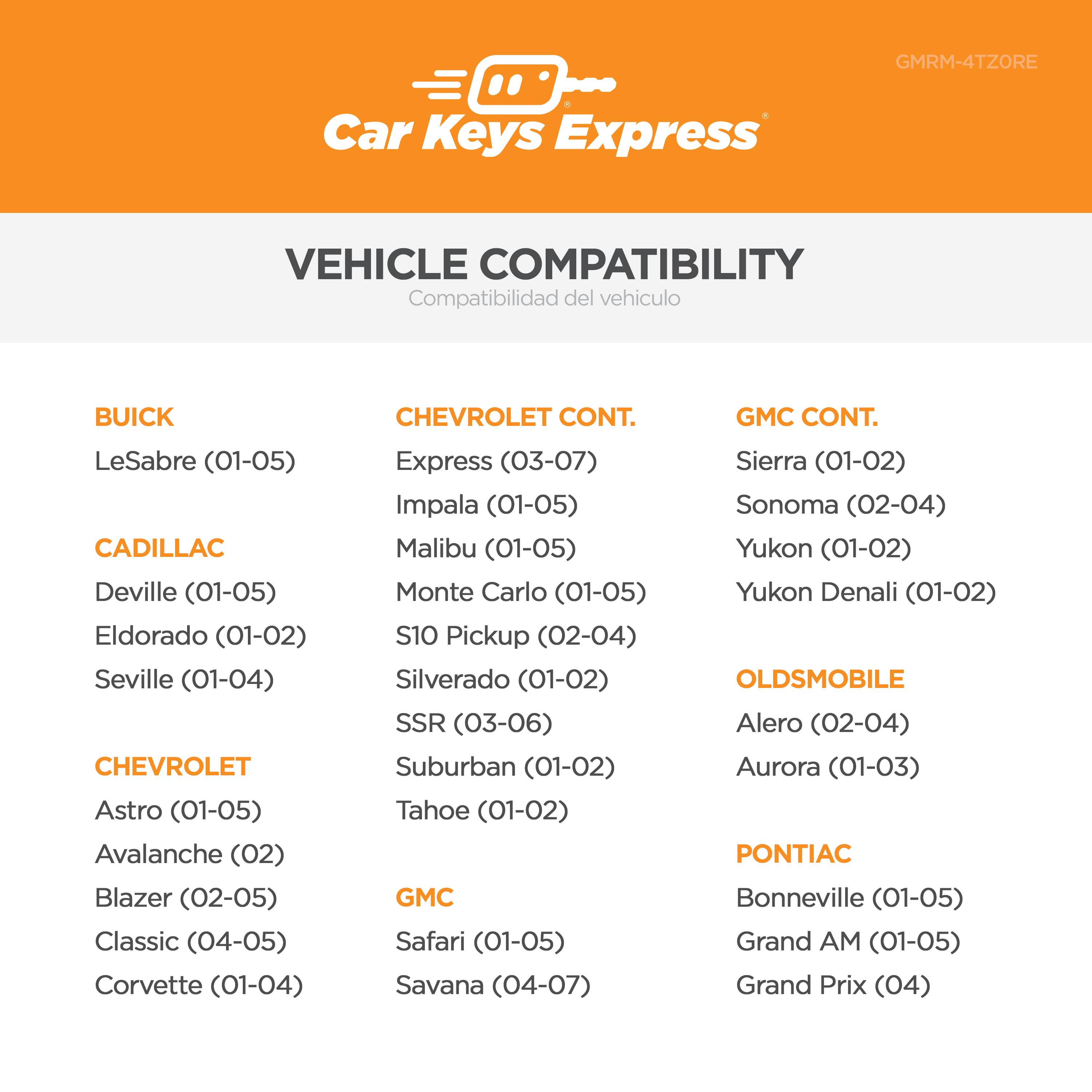 **GMRM-4TZORE Car Keys Express**

**VEHICLE COMPATIBILITY**

**BUICK**
- LeSabre (01-05)

**CADILLAC**
- Deville (01-05)
- Eldorado (01-02)
- Seville (01-04)

**CHEVROLET**
- Astro (01-05)
- Avalanche (02)
- Blazer (02-05)
- Classic (04-05)
- Corvette (01-04)
- Express (03-07)
- Impala (01-05)
- Malibu (01-05)
- Monte Carlo (01-05)
- S10 Pickup (02-04)
- Silverado (01-02)
- SSR (03-06)
- Suburban (01-02)
- Tahoe (01-02)

**GMC**
- Sierra (01-02)
- Sonoma (02-04)
- Yukon (01-02)
- Yukon Denali (01-02)
- Safari (