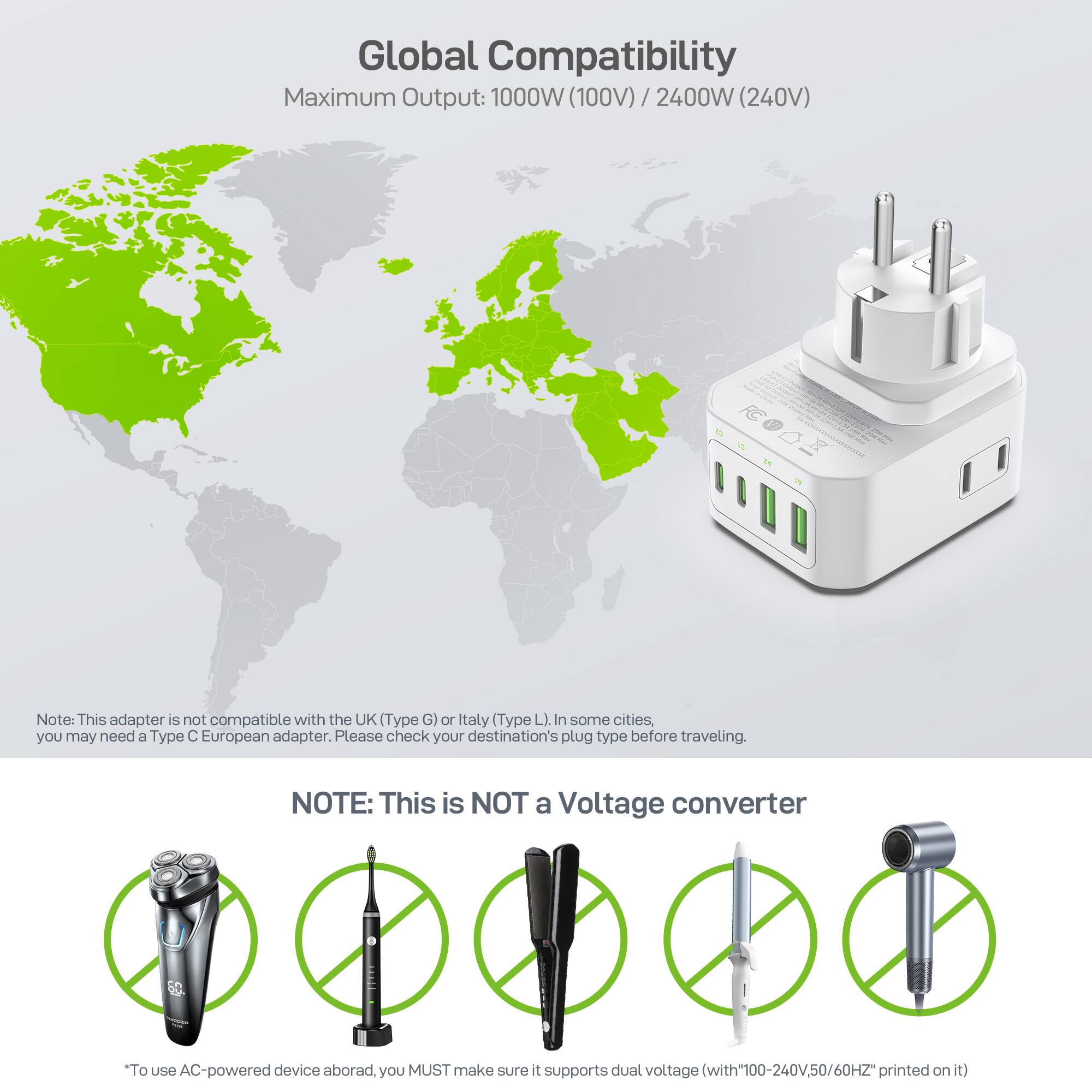 Global Compatibility  
Maximum Output: 1000W (100V) / 2400W (240V)  

Note: This adapter is not compatible with the UK (Type G) or Italy (Type L). In some cities, you may need a Type C European adapter. Please check your destination's plug type before traveling.  

NOTE: This is NOT a Voltage converter  
*To use AC-powered device abroad, you MUST make sure it supports dual voltage (with "100-240V, 50/60Hz" printed on it)