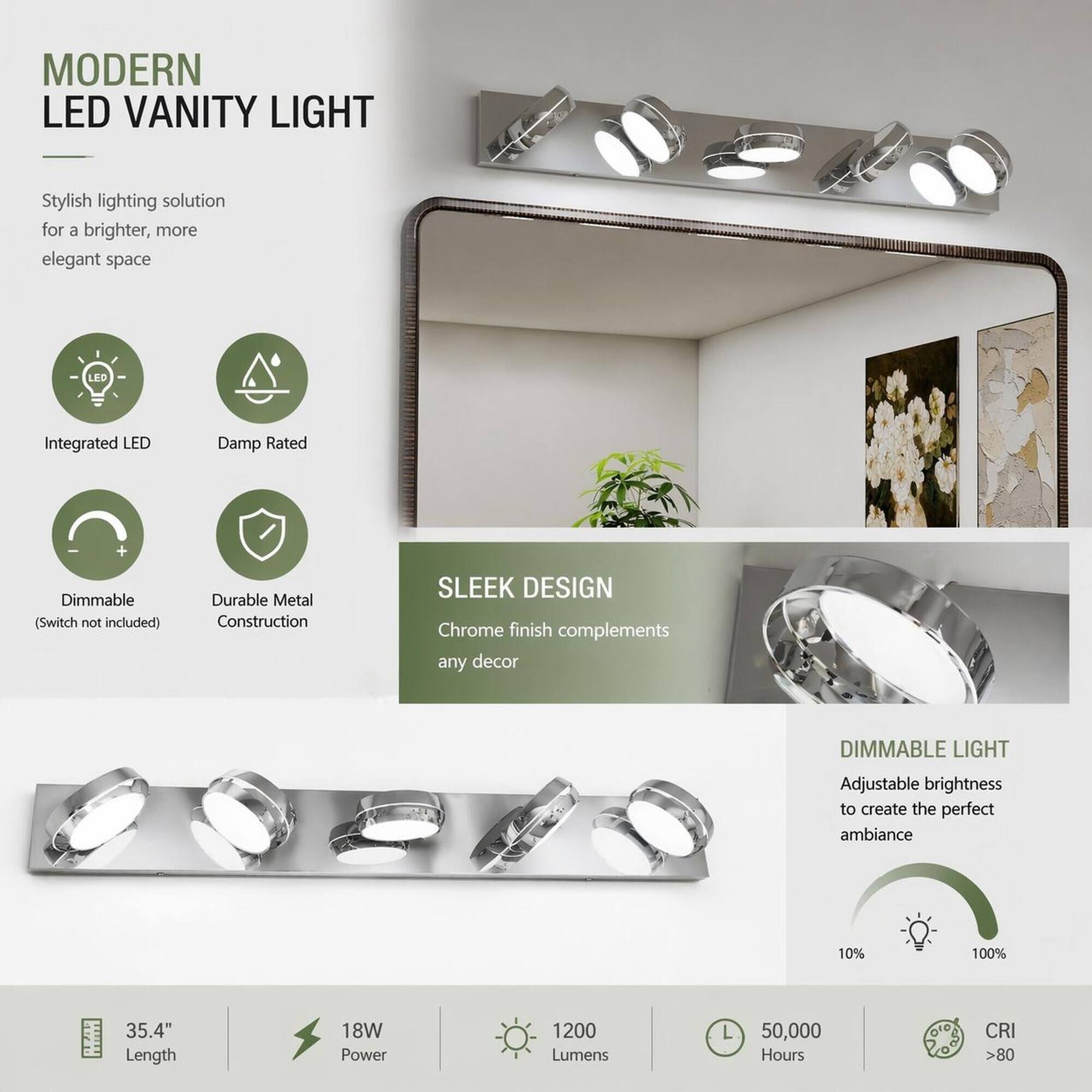 MODERN LED VANITY LIGHT

Stylish lighting solution for a brighter, more elegant space

- Integrated LED
- Damp Rated
- Dimmable (Switch not included)
- Durable Metal Construction

SLEEK DESIGN
Chrome finish complements any decor

DIMMABLE LIGHT
Adjustable brightness to create the perfect ambiance

- 35.4" Length
- 18W Power
- 1200 Lumens
- 50,000 Hours
- CRI >80