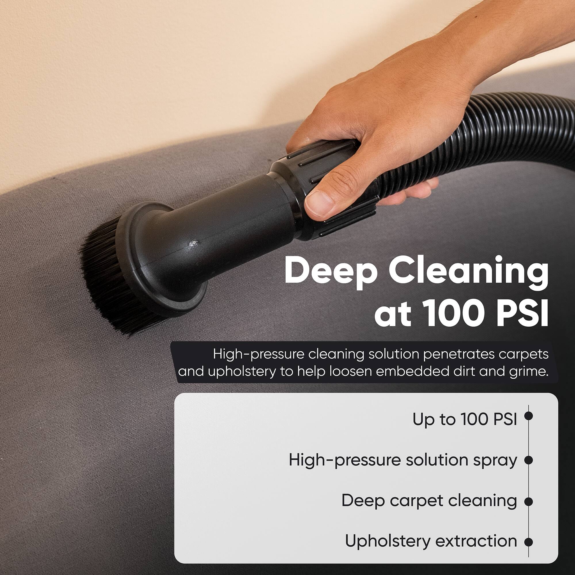 Deep Cleaning at 100 PSI

High-pressure cleaning solution penetrates carpets and upholstery to help loosen embedded dirt and grime.

- Up to 100 PSI
- High-pressure solution spray
- Deep carpet cleaning
- Upholstery extraction
