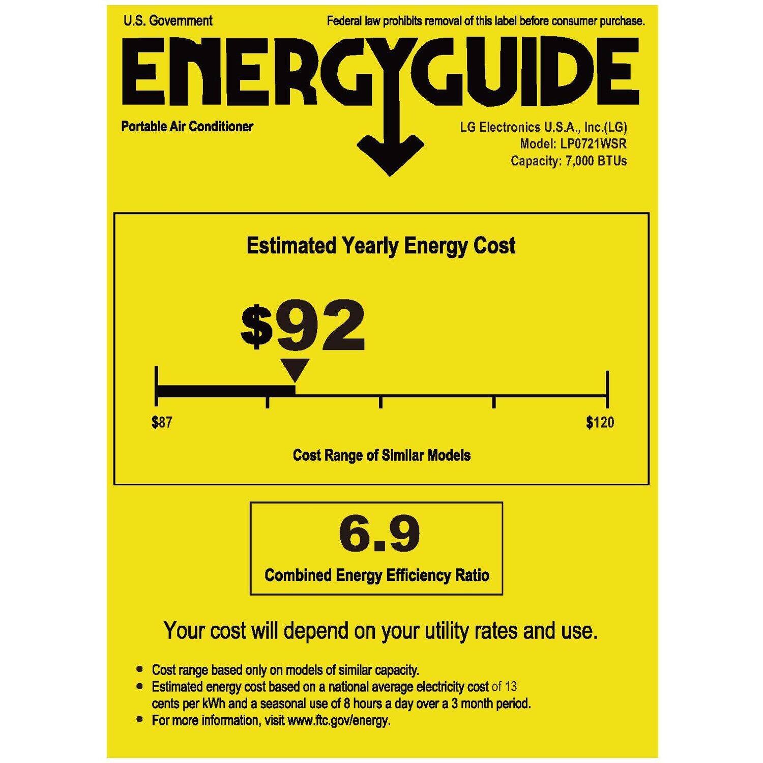 U.S. Government  
Federal law prohibits removal of this label before consumer purchase.  

ENERGYGUIDE  
Portable Air Conditioner  

LG Electronics U.S.A., Inc. (LG)  
Model: LP0721WSR  
Capacity: 7,000 BTUs  

Estimated Yearly Energy Cost  
$92  

Cost Range of Similar Models  
$87 $120  

Combined Energy Efficiency Ratio  
6.9  

Your cost will depend on your utility rates and use.  
- Cost range based only on models of similar capacity.  
- Estimated energy cost based on a national average electricity cost of 13 cents per kWh and a seasonal use of 8 hours a day over a 3 month period.  
- For more information, visit www.ftc.gov/energy.