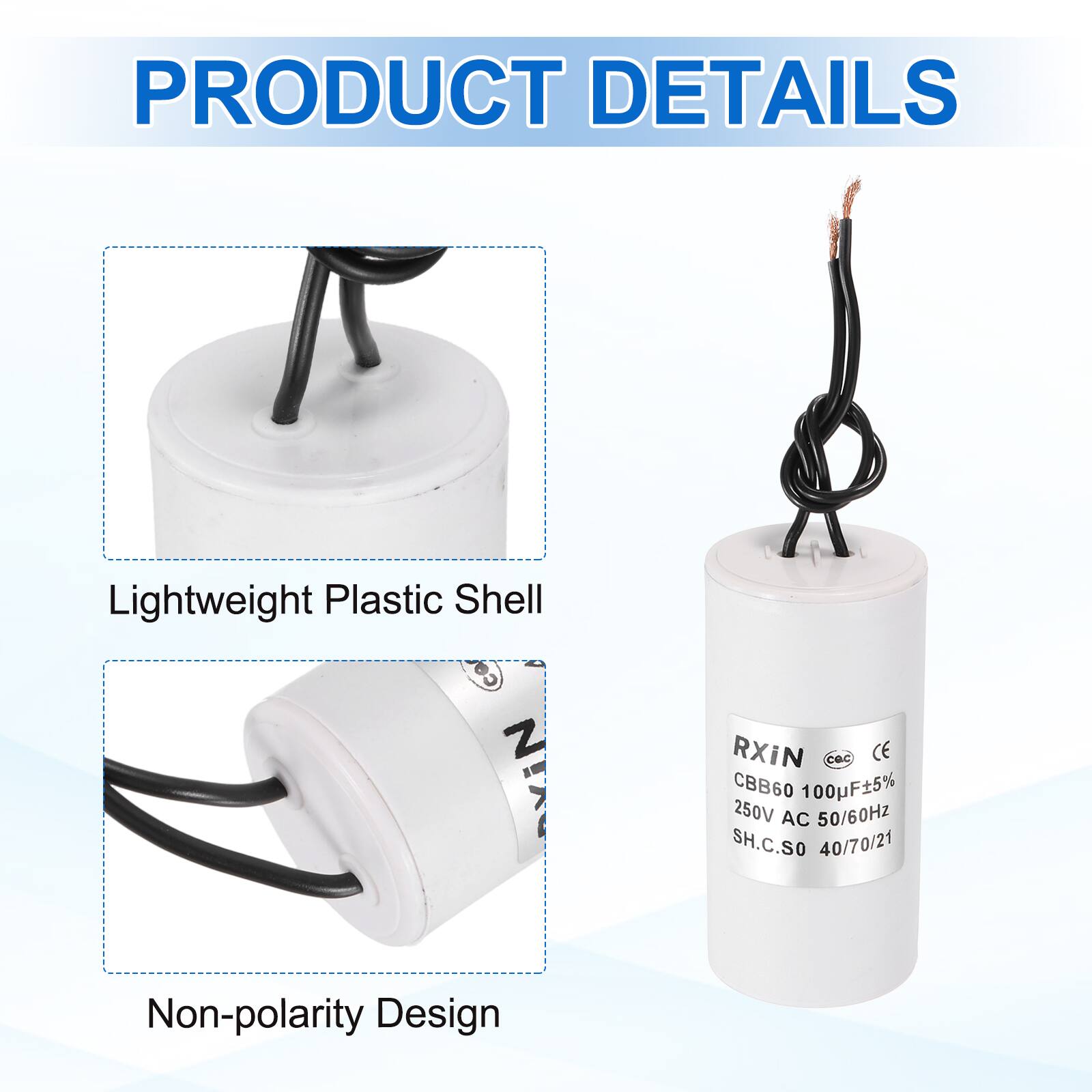 PRODUCT DETAILS

- Lightweight Plastic Shell
- Non-polarity Design

RXIN  
CBB60 100µF±5%  
250V AC 50/60Hz  
SH.C.SO 40/70/21  
CE  
CQC