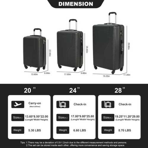 DIMENSION

25 60 29.80in 13.50in .50in 17.00in 980mm 19.25in 11.20in

20" Carry-on
Size: 13.60*8.50*22.00 (Length*Width*Height)
Weight: 5.30 LBS

24" Check-in
Size: 17.00*9.80*25.60 (Length*Width*Height)
Weight: 6.60 LBS

28" Check-in
Size: 19.25*11.20*29.80 (Length*Width*Height)
Weight: 8.70 LBS

Tips:
1. There may be a deviation of 0.8-1.2 inch due to the different measurement methods and persons.
2. The set can be stored inside each other, offering more convenience and saving storage space.