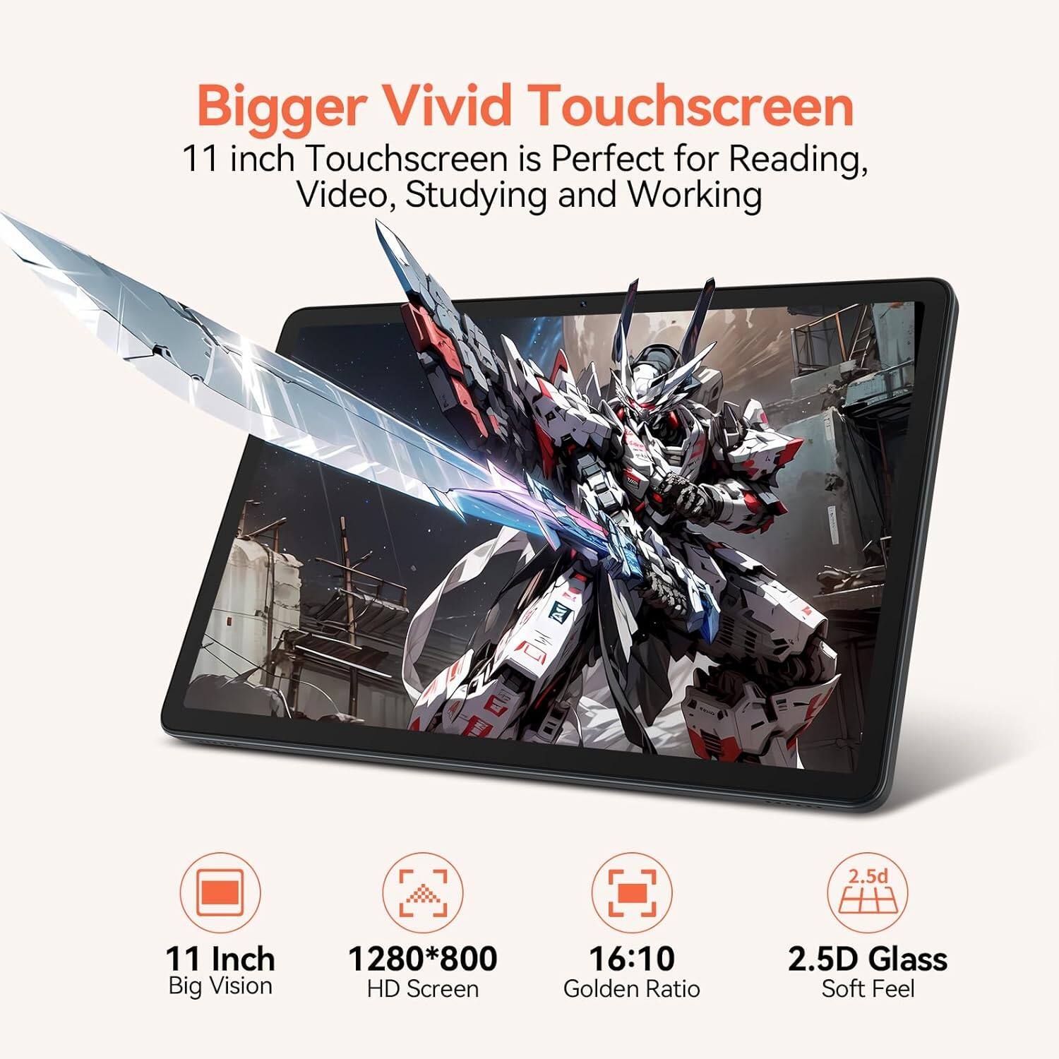 Bigger Vivid Touchscreen  
11 inch Touchscreen is Perfect for Reading, Video, Studying and Working  

11 Inch Big Vision  
1280*800 HD Screen  
16:10 Golden Ratio  
2.5D Glass Soft Feel