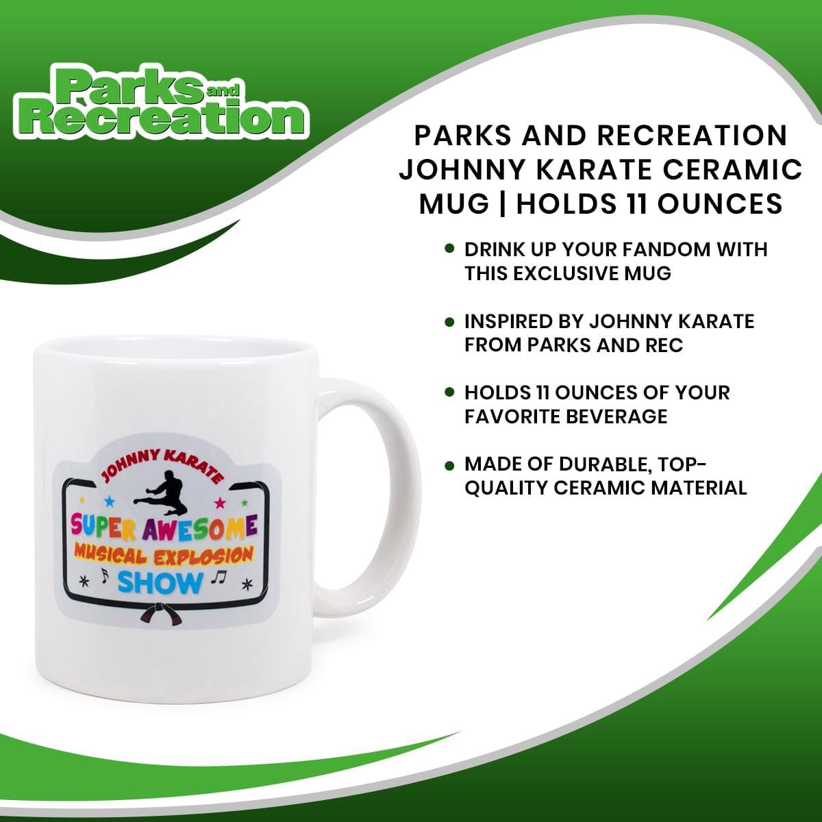 Parks and Recreation  
PARKS AND RECREATION JOHNNY KARATE CERAMIC MUG | HOLDS 11 OUNCES

- DRINK UP YOUR FANDOM WITH THIS EXCLUSIVE MUG
- INSPIRED BY JOHNNY KARATE FROM PARKS AND REC
- HOLDS 11 OUNCES OF YOUR FAVORITE BEVERAGE
- MADE OF DURABLE, TOP-QUALITY CERAMIC MATERIAL

JOHNNY KARATE  
SUPER AWESOME  
MUSICAL EXPLOSION  
SHOW