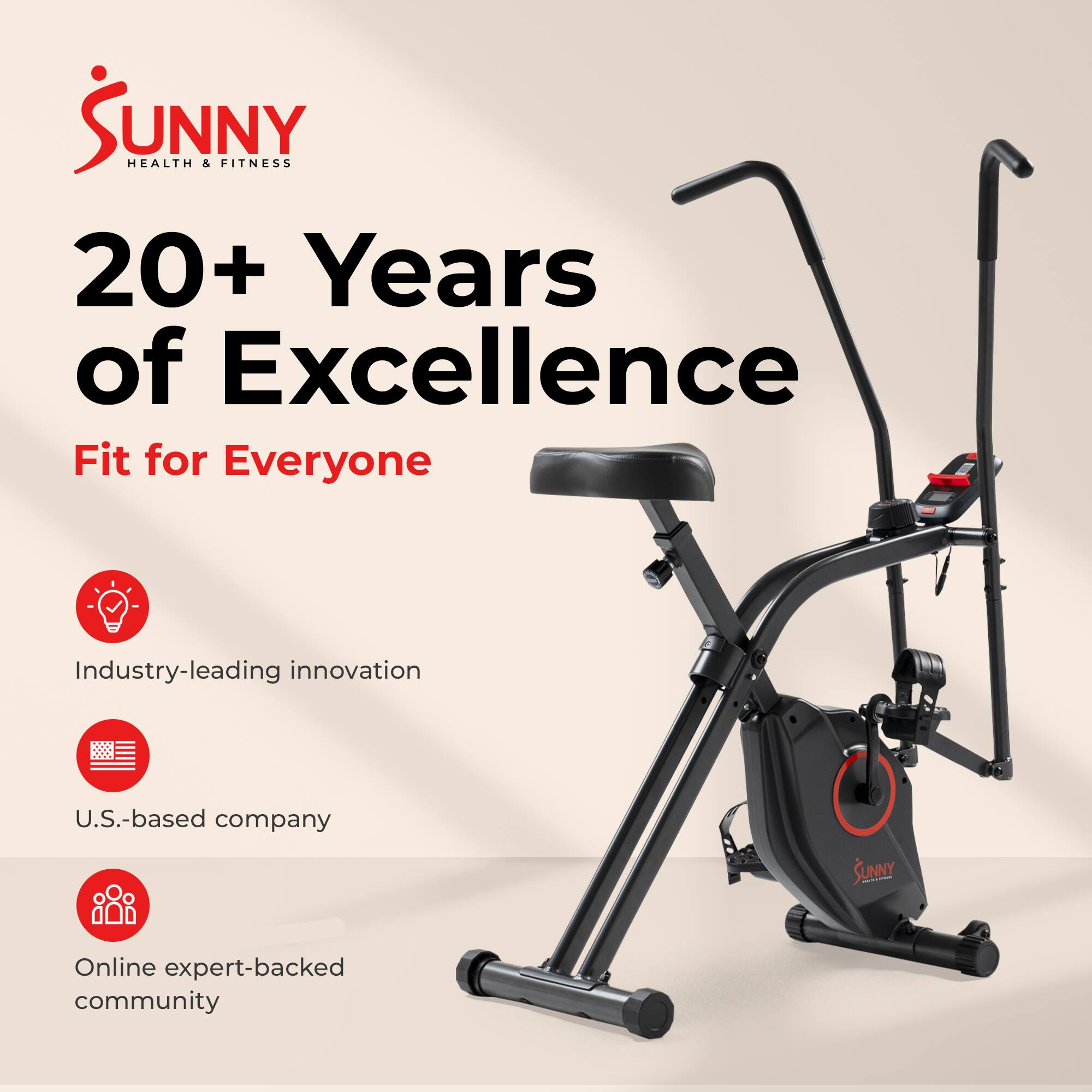 Sunny Health & Fitness  
20+ Years of Excellence  
Fit for Everyone  

- Industry-leading innovation  
- U.S.-based company  
- Online expert-backed community