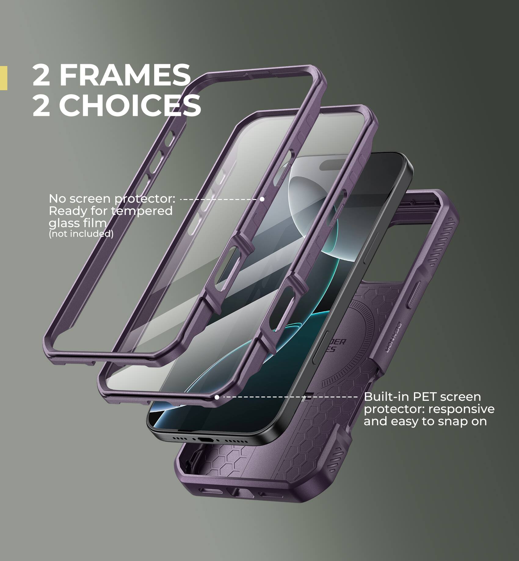 2 FRAMES 2 CHOICES

No screen protector: Ready for tempered glass film (not included)
Built-in PET screen protector: responsive and easy to snap on