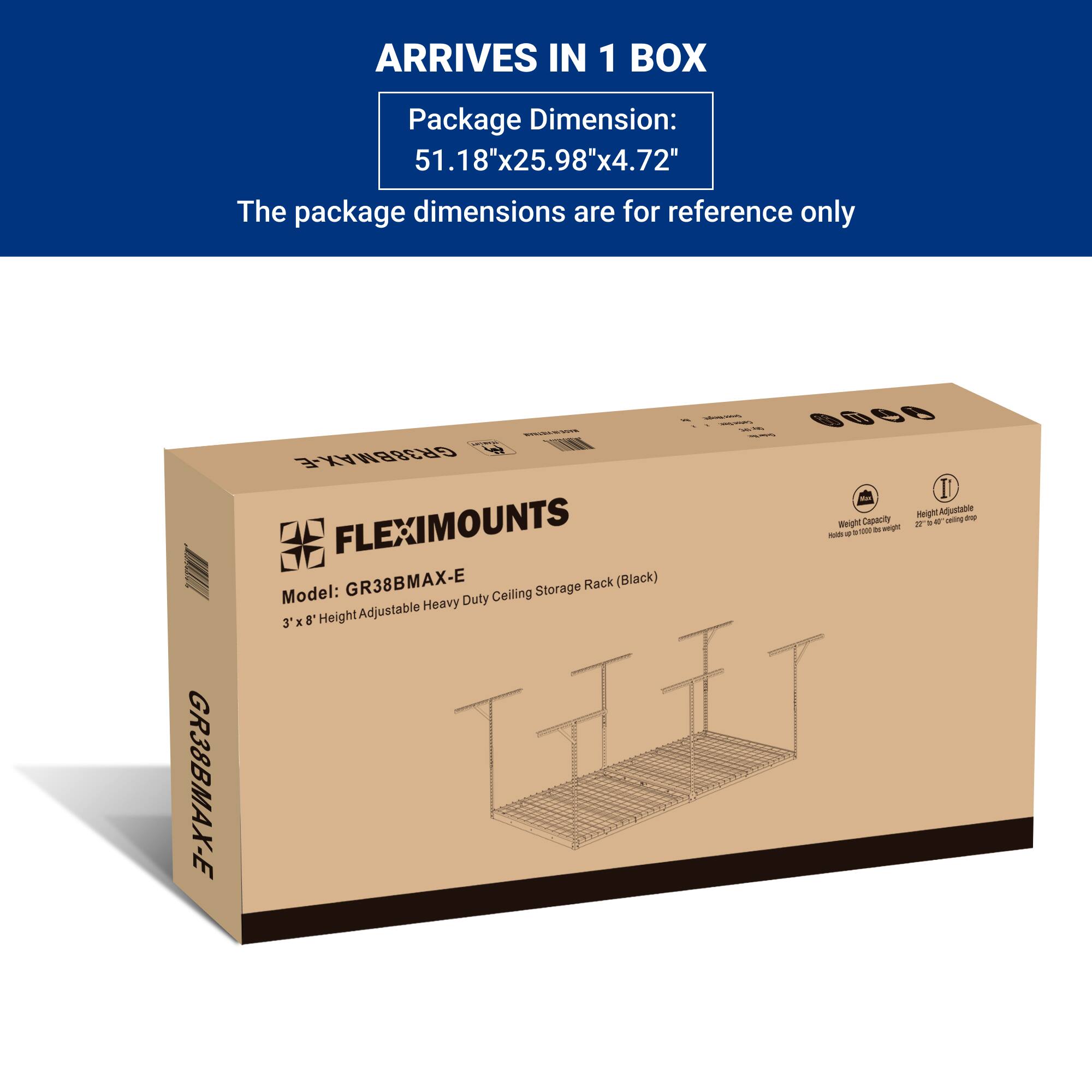 ARRIVES IN 1 BOX  
Package Dimension: 51.18"x25.98"x4.72"  
The package dimensions are for reference only  

GR38BMAX-E - GR38BMAX-E  
FLEXIMOUNTS  
Capacity - - - Weight - - - H - -  
GR38BMAX-E Rack (Black)  
Model: Ceiling Storage Heavy Duty 8' Height Adjustable 3 x 8'