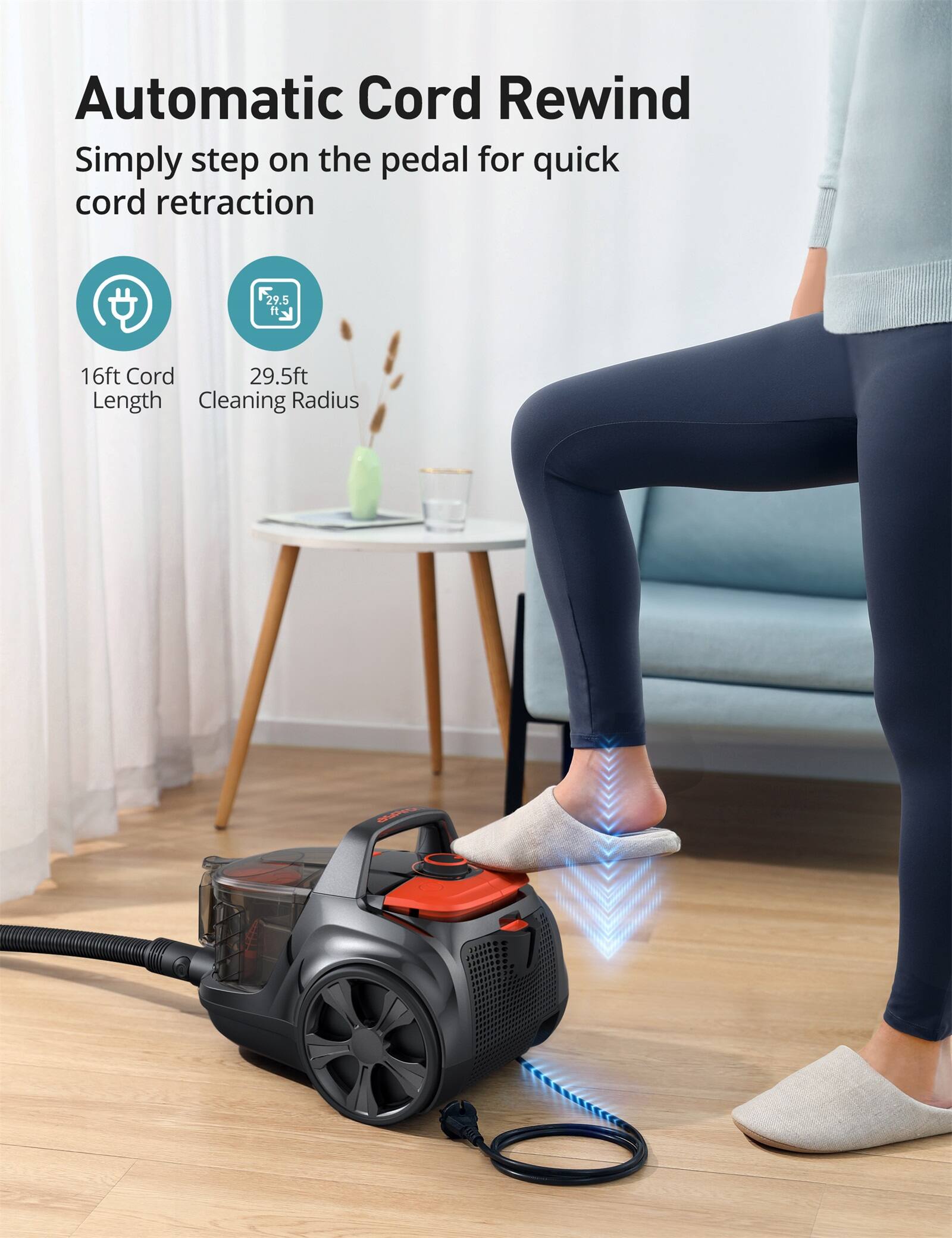Automatic Cord Rewind  
Simply step on the pedal for quick cord retraction  

16ft Cord Length  
29.5ft Cleaning Radius
