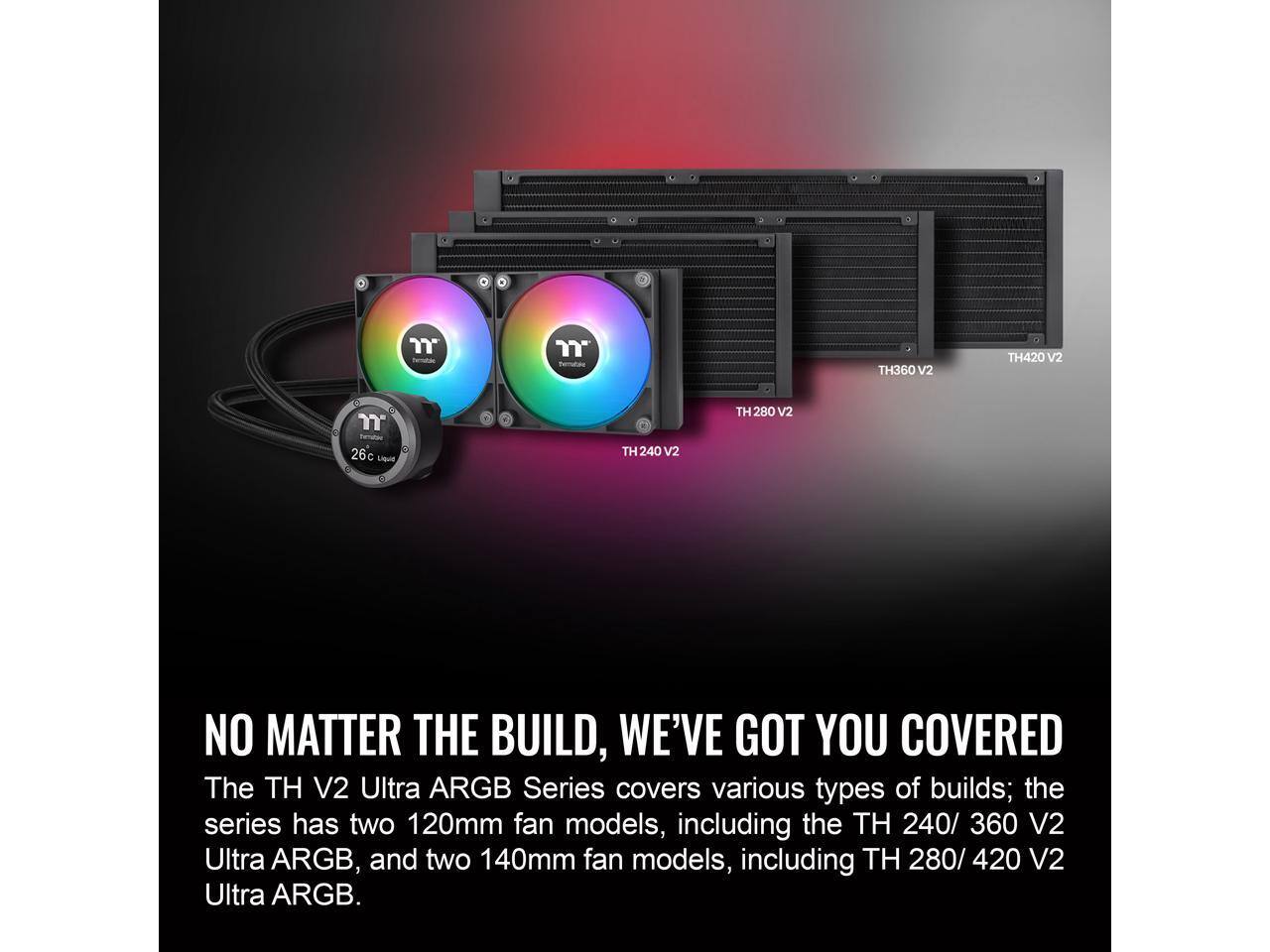 **NO MATTER THE BUILD, WE'VE GOT YOU COVERED**

The TH V2 Ultra ARGB Series covers various types of builds; the series has two 120mm fan models, including the TH 240/360 V2 Ultra ARGB, and two 140mm fan models, including TH 280/420 V2 Ultra ARGB.
