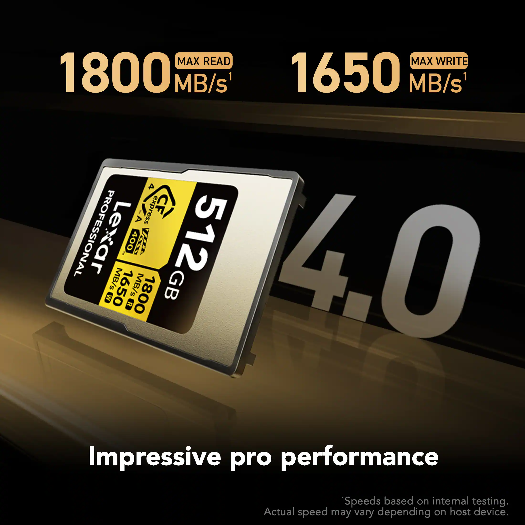 MAX READ 1800 MB/s  
MAX WRITE 1650 MB/s  
4 A1 express CF PROFESSIONAL  
512GB  
4.0  
Impressive pro performance  
Speeds based on internal testing. Actual speed may vary depending on host device.