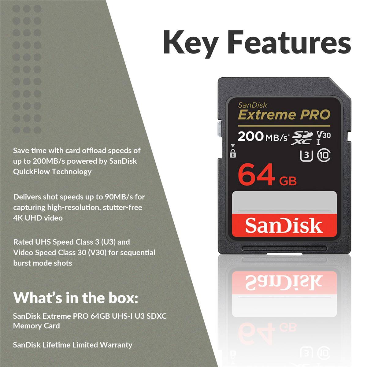 Key Features

- Save time with card offload speeds of up to 200MB/s powered by SanDisk QuickFlow Technology
- Delivers shot speeds up to 90MB/s for capturing high-resolution, stutter-free 4K UHD video
- Rated UHS Speed Class 3 (U3) and Video Speed Class 30 (V30) for sequential burst mode shots

What's in the box:
- SanDisk Extreme PRO 64GB UHS-I U3 SDXC Memory Card
- SanDisk Lifetime Limited Warranty