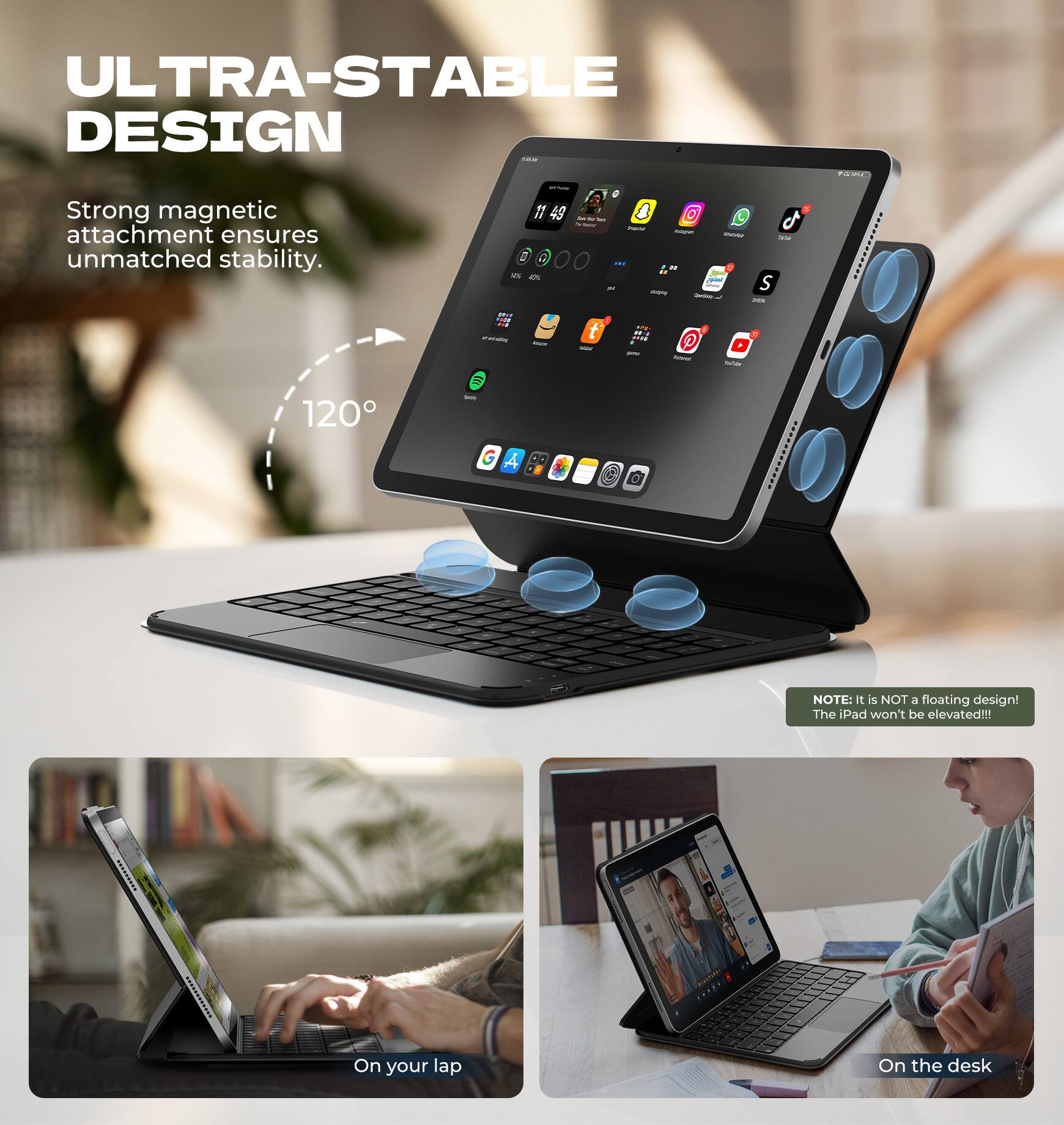 ULTRA-STABLE DESIGN  
Strong magnetic attachment ensures unmatched stability.  
120°  

NOTE: It is NOT a floating design! The iPad won't be elevated!!!  

On your lap  
On the desk