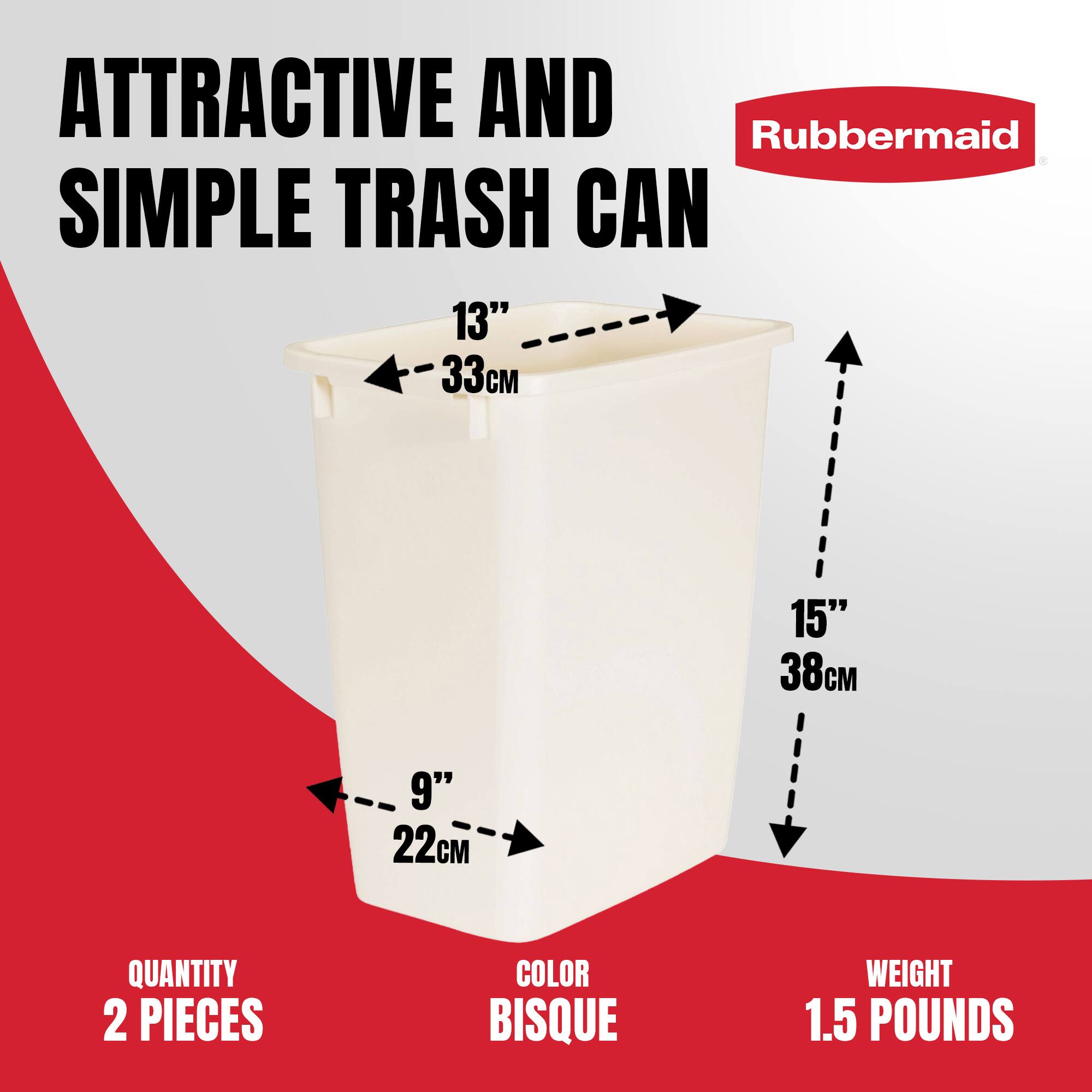 ATTRACTIVE AND SIMPLE TRASH CAN  
Rubbermaid  

13" 33cm  
9" 22cm  
15" 38cm  

QUANTITY 2 PIECES  
COLOR BISQUE  
WEIGHT 1.5 POUNDS