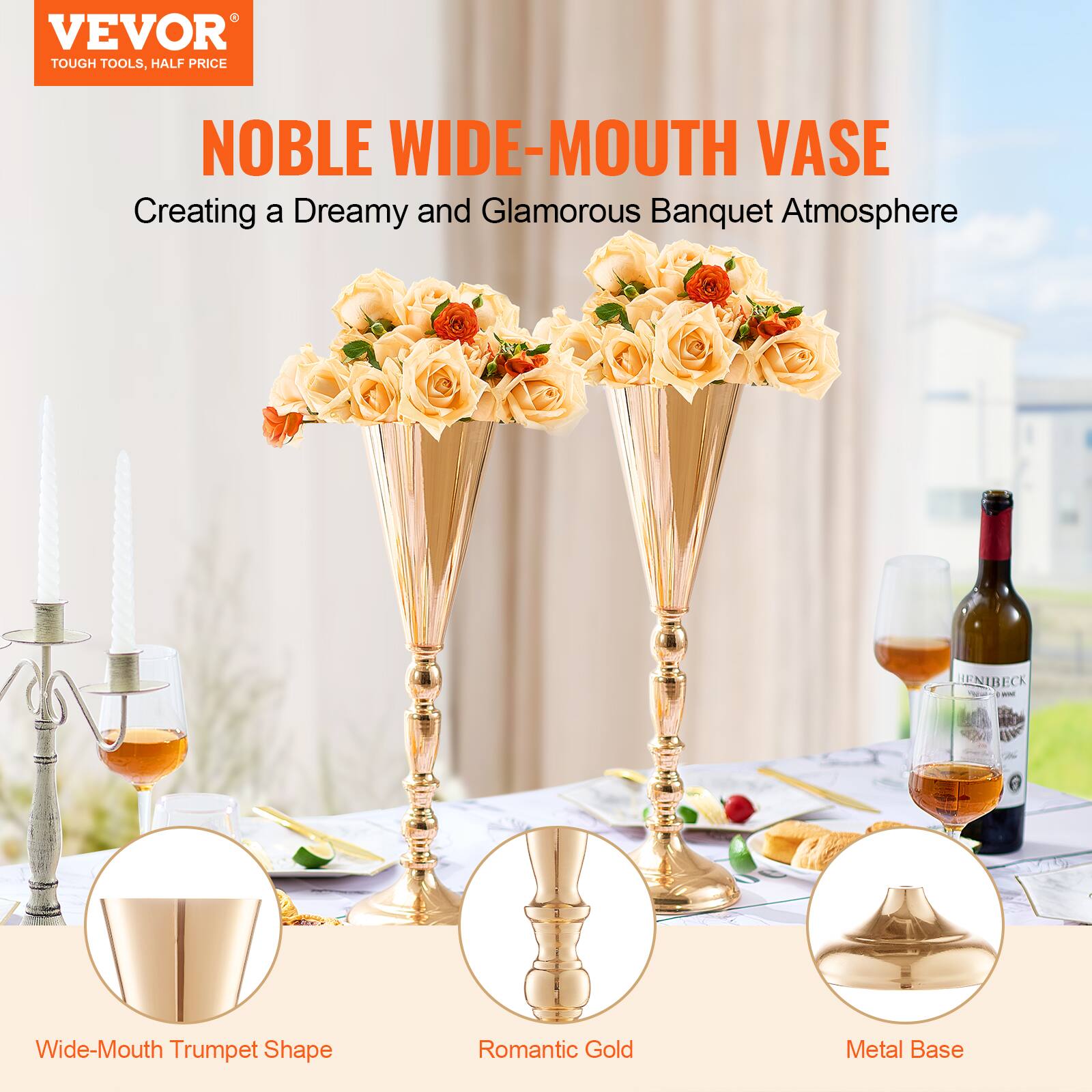 VEVOR  
TOUGH TOOLS, HALF PRICE  

NOBLE WIDE-MOUTH VASE  
Creating a Dreamy and Glamorous Banquet Atmosphere  

Wide-Mouth Trumpet Shape  
Romantic Gold  
Metal Base